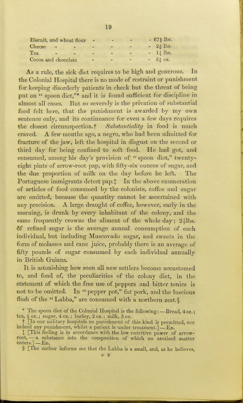 Biscuit, and wheat flour Cheese - Tea Cocoa and chocolate - 671 ^s. - 24 lbs. - li lbs. - 5£ oz. As a rale, the sick diet requires to be high and generous. In the Colonial Hospital there is no mode of restraint or punishment for keeping disorderly patients in check but the threat of being put on  spoon diet,* and it is found sufficient for discipline in almost all cases. But so severely is the privation of substantial food felt here, that the punishment is awarded by my own sentence only, and its continuance for even a few days requires the closest circumspection, f Substantiality in food is much craved. A few months ago, a negro, who had been admitted for fracture of the jaw, left the hospital in disgust on the second or third day for being confined to soft food. He had got, and consumed, among his day's provision of  spoon diet, twenty- eight pints of arrow-root pap, with fifty-six ounces of sugar, and the due proportion of milk on the clay before he left. The Portuguese immigrants detest pap4 In the above enumeration of articles of food consumed by the colonists, coffee and sugar are omitted, because the quantity cannot be ascertained with any precision. A large draught of coffee, however, early in the morning, is drunk by every inhabitant of the colony, and the same frequently crowns the aliment of the whole day; 2ilbs. if refined sugar is the average annual consumption of each individual, but including Muscovado sugar, and sweets in the form of molasses and cane juice, probably there is an average of fifty pounds of sugar consumed by each individual annually in British Guiana. It is astonishing how soon all new settlers become accustomed to, and fond of, the peculiarities of the colony diet, in the statement of which the free use of peppers and bitter tonics is not to be omitted. In  pepper pot, fat pork, and the luscious flesh of the Labba, are consumed with a northern zest.§ * The spoon diet of the Colonial Hospital is the following: — Bread, 4oz.; tea, \ oz.; sugar, 4 oz.; barley, 2 oz.; milk, 3 oz. t [In our military hospitals no punishment of this kind is permitted, nor indeed any punishment, whilst a patient is under treatment.]—Ed. % [This feeling is in accordance with the low nutritive power of arrow- root, — a substance into the composition of which no azotised matter enters.] —Ed. § [The author informs me that the Labba is a small, and, as he believes, c 2