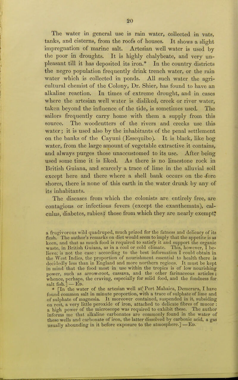 The water in general use is rain water, collected in vats, tanks, and cisterns, from the roofs of houses. It shows a slight impregnation of marine salt. Artesian well water is used by the poor in droughts. It is highly chalybeate, and very un- pleasant till it has deposited its iron.* In the country districts the negro population frequently drink trench water, or the rain water which is collected in ponds. All such water the agri- cultural chemist of the Colony, Dr. Shier, has found to have an alkaline reaction. In times of extreme drought, and in cases where the artesian well water is disliked, creek or river water, taken beyond the influence of the tide, is sometimes used. The sailors frequently carry home with them a supply from this source. The woodcutters of the rivers and creeks use this water; it is used also by the inhabitants of the penal settlement on the banks of the Cayuni (Essequibo). It is black, like bog water, from the large amount of vegetable extractive it contains, and always purges those unaccustomed to its use. After being used some time it is liked. As there is no limestone rock in British Guiana, and scarcely a trace of lime in the alluvial soil except here and there where a shell bank occurs on the -fore shores, there is none of this earth in the water drunk by any of its inhabitants. The diseases from which the colonists are entirely free, are contagious or infectious fevers (except the exanthemata), cal- culus, diabetes, rabies: those from which they are nearly exempt? a fruglvorous wild quadruped, much prized for the fatness and delicacy of its flesh. The author's remarks on diet would seem to imply that the appetite is as keen, and that as much food is required to satisfy it and support the organic waste, in British Guiana, as in a cool or cold climate. This, however, I be- lieve; is not the case: according to the best information I could obtain in the AVest Indies, the proportion of nourishment essential to health there is decidedly less than in England and more northern regions. It must be kept in mind that the food most in use within the tropics is of low nourishing power, such as arrow-root, cassava, and the other farinaceous articles; whence, perhaps, the craving, especially for solid food, and the fondness for salt fish.] — Ed. * [In the water of the artesian well at' Port Mahaica, Demerara, I have found common salt in minute proportion, with a trace of sulphate of lime and of sulphate of magnesia. It moreover contained, suspended in it, subsiding on rest, a very little peroxide of iron, attached to delicate fibres of mucor : a high power of the microscope was required to exhibit these. The author informs me that alkaline carbonates are commonly found in the water of these wells and carbonate of iron, the latter dissolved by carbonic acid, a gas usually abounding in it before exposure to the atmosphere.] —Ed.