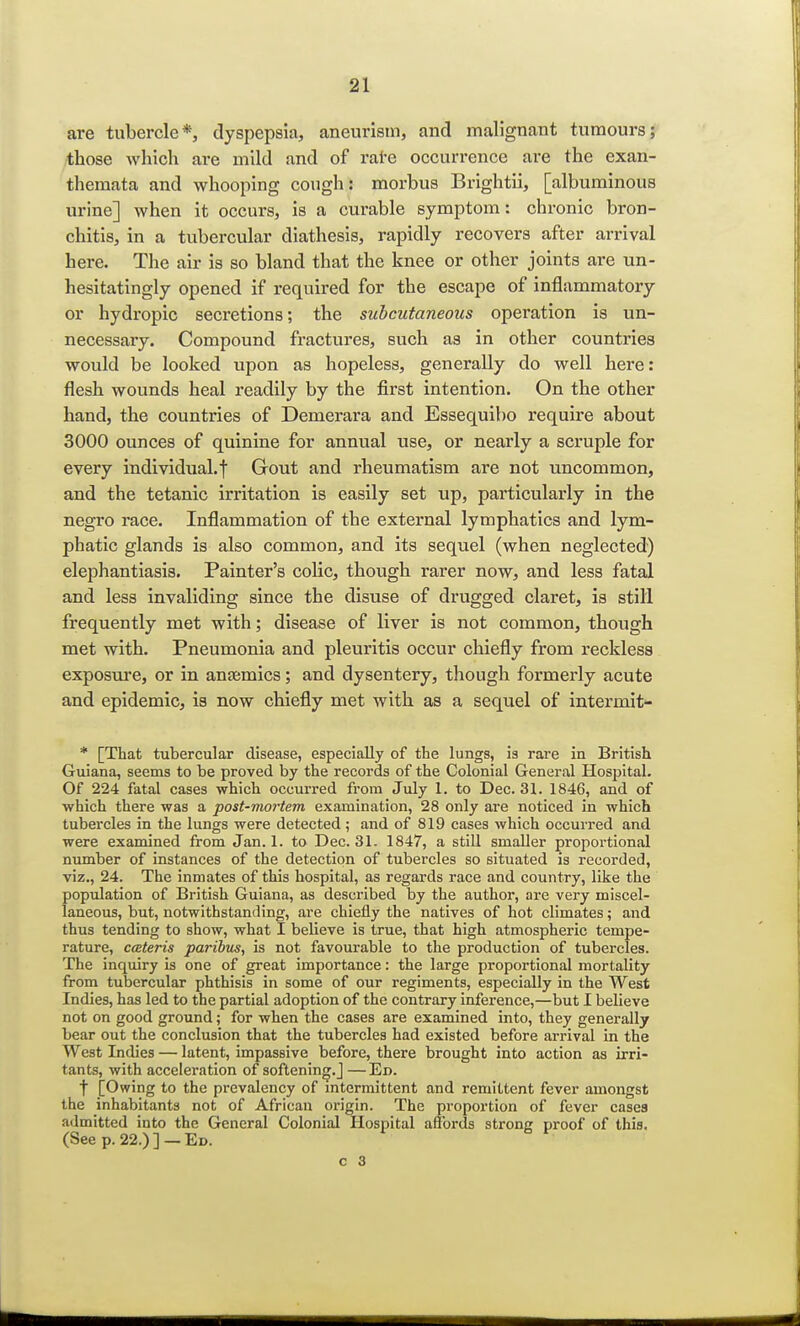 are tubercle*, dyspepsia, aneurism, and malignant tumours; those which are mild and of rate occurrence are the exan- themata and whooping cough: morbus Brightii, [albuminous urine] when it occurs, is a curable symptom: chronic bron- chitis, in a tubercular diathesis, rapidly recovers after arrival here. The air is so bland that the knee or other joints are un- hesitatingly opened if required for the escape of inflammatory or hydropic secretions; the subcutaneous operation is un- necessary. Compound fractures, such as in other countries would be looked upon as hopeless, generally do well here: flesh wounds heal readily by the first intention. On the other hand, the countries of Demerara and Essequibo require about 3000 ounces of quinine for annual use, or nearly a scruple for every individual, f Gout and rheumatism are not uncommon, and the tetanic irritation is easily set up, particularly in the negro race. Inflammation of the external lymphatics and lym- phatic glands is also common, and its sequel (when neglected) elephantiasis. Painter's colic, though rarer now, and less fatal and less invaliding since the disuse of drugged claret, is still frequently met with; disease of liver is not common, though met with. Pneumonia and pleuritis occur chiefly from reckless exposure, or in anasmics; and dysentery, though formerly acute and epidemic, is now chiefly met with as a sequel of intermit- * [That tubercular disease, especially of the lungs, is rare in British Guiana, seems to be proved by the records of the Colonial General Hospital. Of 224 fatal cases which occurred from July 1. to Dec. 31. 1846, and of which there was a post-mortem examination, 28 only are noticed in which tubercles in the lungs were detected ; and of 819 cases which occurred and were examined from Jan. 1. to Dec. 31. 1847, a still smaller proportional number of instances of the detection of tubercles so situated is recorded, viz., 24. The inmates of this hospital, as regards race and country, like the population of British Guiana, as described by the author, are very miscel- laneous, but, notwithstanding, are chiefly the natives of hot climates; and thus tending to show, what I believe is true, that high atmospheric tempe- rature, cceteris paribus, is not favourable to the production of tubercles. The inquiry is one of great importance: the large proportional mortality from tubercular phthisis in some of our regiments, especially in the West Indies, has led to the partial adoption of the contrary inference,—but I believe not on good ground; for when the cases are examined into, they generally bear out the conclusion that the tubercles had existed before arrival in the West Indies — latent, impassive before, there brought into action as irri- tants, with acceleration of softening.] — Ed. j [Owing to the prevalency of intermittent and remittent fever amongst the inhabitants not of African origin. The proportion of fever cases admitted into the General Colonial Hospital affords strong proof of this. (See p. 22.)] —Ed.