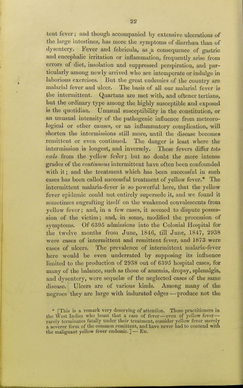 tent fever; and though accompanied by extensive ulcerations of the large intestines, has more the symptoms of diarrhoea than of dysentery. Fever and febricula, as ^a consequence of gastric and encephalic irritation or inflammation, frequently arise from errors of diet, insolation and suppressed perspiration, and par- ticularly among newly arrived who are intemperate or indulge in laborious exercises. But the great endemics of the country are malarial fever and ulcer. The basis of all our malarial fever is the intermittent. Quartans are met with, and oftener tertians, but the ordinary type among the highly susceptible and exposed is the quotidian. Unusual susceptibility in the constitution, or an unusual intensity of the pathogenic influence from meteoro- logical or other causes, or an inflammatory complication, will shorten the intermissions still more, until the disease becomes remittent or even continued. The danger is least where the intermission is longest, and inversely. These fevers differ toto ecelo from the yellow fever; but no doubt the more intense grades of the continuous intermittent have often been confounded with it; and the treatment which has been successful in such cases has been called successful treatment of yellow fever.* The intex-mittent malaria-fever is so powerful here, that the yellow fever epidemic could not entirely supersede it, and we found it sometimes engrafting itself on the weakened convalescents from yellow fever; and, in a few cases, it seemed to dispute posses- sion of the victim; and, in some, modified the procession of symptoms. Of 6395 admissions into the Colonial Hospital for the twelve months from June, 1846, till June, 1847, 2938 were cases of intermittent and remittent fever, and 1873 were cases of ulcers. The prevalence of intermittent malaria-fever here would be even underrated by supposing its influence limited to the production of 2938 out of 6395 hospital cases, for many of the balance, such as those of anaemia, dropsy, splenalgia, and dysentery, were sequelae of the neglected cases of the same disease. Ulcers are of various kinds. Among many of the negroes they are large with indurated edges—produce not the * [This is a remark very deserving of attention. Those practitioners in the West Indies who boast that a case of fever—even of yellow fever— rarely terminates fatally under their treatment, consider yellow fever merely a severer form of the common remittent, and have never had to contend with the malignant yellow fever endemic. ] — Ed.