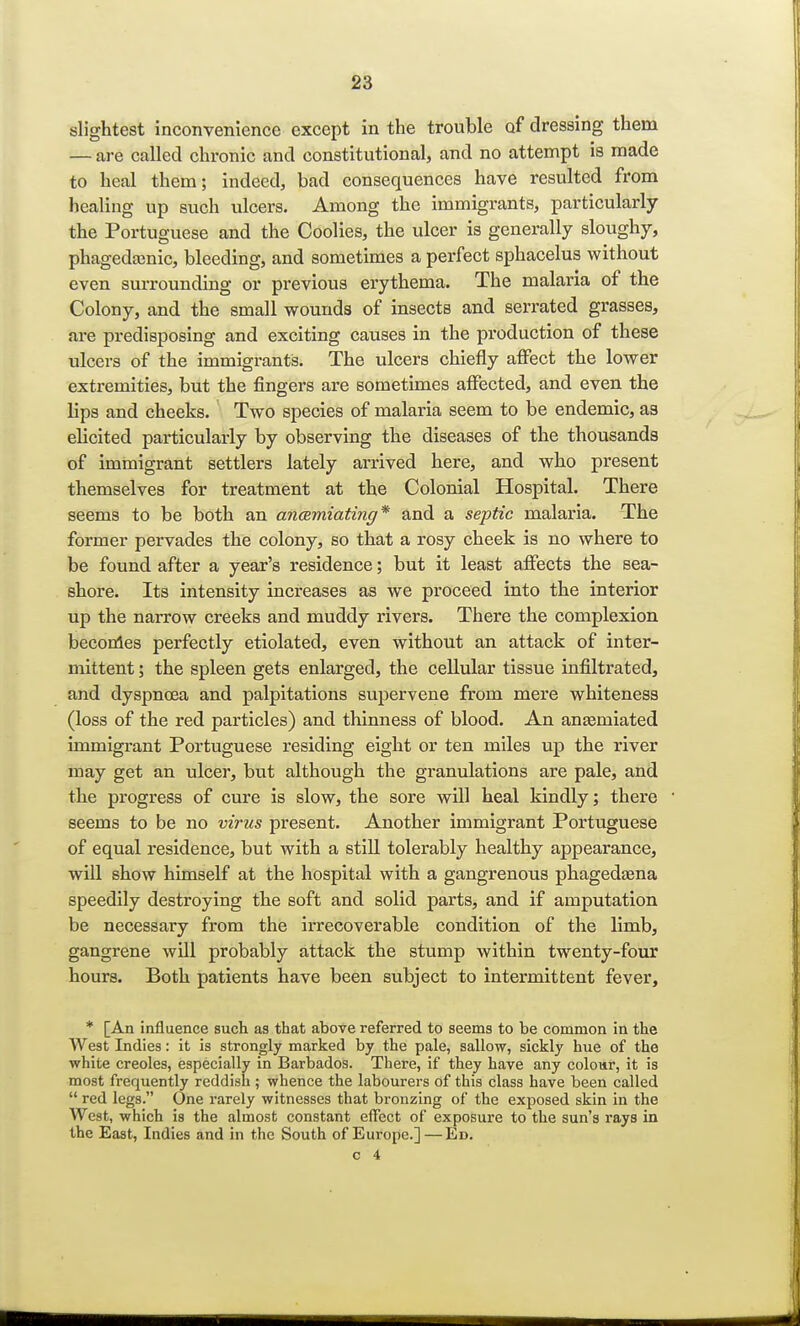 slightest inconvenience except in the trouble of dressing them — are called chronic and constitutional, and no attempt is made to heal them; indeed, bad consequences have resulted from healing up such ulcers. Among the immigrants, particularly the Portuguese and the Coolies, the ulcer is generally sloughy, phagedenic, bleeding, and sometimes a perfect sphacelus without even surrounding or previous erythema. The malaria of the Colony, and the small wounds of insects and serrated grasses, are predisposing and exciting causes in the production of these ulcers of the immigrants. The ulcers chiefly affect the lower extremities, but the fingers are sometimes affected, and even the lips and cheeks. Two species of malaria seem to be endemic, as elicited particularly by observing the diseases of the thousands of immigrant settlers lately arrived here, and who present themselves for treatment at the Colonial Hospital. There seems to be both an ancemiating* and a septic malaria. The former pervades the colony, so that a rosy cheek is no where to be found after a year's residence; but it least affects the sea- shore. Its intensity increases as we proceed into the interior up the narrow creeks and muddy rivers. There the complexion becomes perfectly etiolated, even without an attack of inter- mittent ; the spleen gets enlarged, the cellular tissue infiltrated, and dyspnoea and palpitations supervene from mere whiteness (loss of the red particles) and thinness of blood. An anasmiated immigrant Portuguese residing eight or ten miles up the river may get an ulcer, but although the granulations are pale, and the progress of cure is slow, the sore will heal kindly; there seems to be no virus present. Another immigrant Portuguese of equal residence, but with a still tolerably healthy appearance, will show himself at the hospital with a gangrenous phagedena speedily destroying the soft and solid parts, and if amputation be necessary from the irrecoverable condition of the limb, gangrene will probably attack the stump within twenty-four hours. Both patients have been subject to intermittent fever, * [An influence such as that above referred to seems to be common in the West Indies: it is strongly marked by the pale, sallow, sickly hue of the white Creoles, especially in Barbados. There, if they have any colour, it is most frequently reddish ; whence the labourers of this class have been called  red legs. One rarely witnesses that bronzing of the exposed skin in the West, which is the almost constant effect of exposure to the sun's rays in the East, Indies and in the South of Europe.]—Ed.