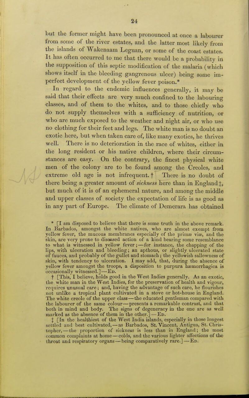 but the former might have been pronounced at once a labourer from some of the river estates, and the latter most likely from the islands of Wakcnaam Leguan, or some of the coast estates. It has often occurred to me that there would be a probability in the supposition of this septic modification of the malaria (which shows itself in the bleeding gangrenous ulcer) being some im- perfect development of the yellow fever poison.* In regard to the endemic influences generally, it may be said that their effects are very much confined to the labouring classes, and of them to the whites, and to those chiefly who do not supply themselves with a sufficiency of nutrition, or who are much exposed to the weather and night air, or who use no clothing for their feet and legs. The white man is no doubt an exotic here, but when taken care of, like many exotics, he thrives well. There is no deterioration in the race of whites, either in the long resident or his native children, where their circum- stances are easy. On the contrary, the finest physical white men of the colony are to be found among the Creoles, and extreme old age is not infrequent, f There is no doubt of there being a greater amount of sickness here than in England f, but much of it is of an ephemeral nature, and among the middle and upper classes of society the expectation of life is as good as in any part of Europe, The climate of Demerara has obtained * [I am disposed to believe that there is some truth in the above remark. In Barbados, amongst the white natives, who are almost exempt from yellow fever, the mucous membranes especially of the priinas viae, and the skin, are very prone to diseased action of a kind bearing some resemblance to what is witnessed in yellow fever;—for instance, the chapping of the lips, with ulceration and bleeding; an apthous, or slightly ulcerated state of fauces, and probably of the gullet and stomach; the yellowish sallowness of skin, with tendency to ulceration. I may add, that, during the absence of yellow fever amongst the troops, a disposition to purpura hemorrhagica is occasionally witnessed.] —Ed. f [This, I believe, holds good in the West Indies generally. As an exotic, the white man in the West Indies, for the preservation of health and vigour, requires unusual care; and, having the advantage of such care, he flourishes not unlike a tropical plant cultivated in a stove or hot-house in England. The white Creole of the upper class—the educated gentleman compared with the labourer of the same colour—presents a remarkable contrast, and that both in mind and body. The signs of degeneracy in the one are as well marked as the absence of them in the other.] —Ed. } [In the healthiest of the West India islands, especially in those longest settled and best cultivated, — as Barbados, St. Vincent, Antigua, St. Chris- topher,— the proportion of sickness is less than in England; the most common complaints at home — colds, and the various lighter affections of the throat and respiratory organs—being comparatively rare.] — Ed.