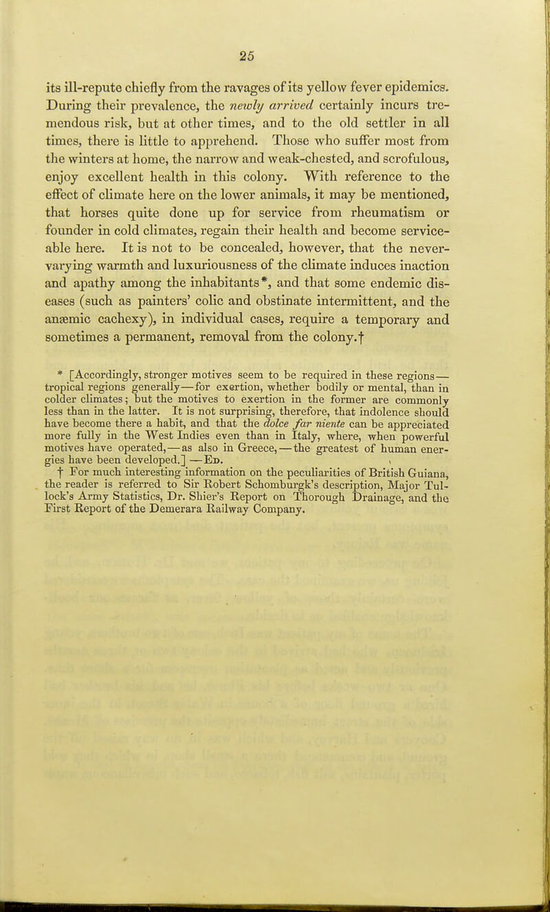 its ill-repute chiefly from the ravages of its yellow fever epidemics. During their prevalence, the neioly arrived certainly incurs tre- mendous risk, but at other times, and to the old settler in all times, there is little to apprehend. Those who suffer most from the winters at home, the narrow and weak-chested, and scrofulous, enjoy excellent health in this colony. With reference to the effect of climate here on the lower animals, it may be mentioned, that horses quite done up for service from rheumatism or founder in cold climates, regain their health and become service- able here. It is not to be concealed, however, that the never- varying warmth and luxuriousness of the climate induces inaction and apathy among the inhabitants*, and that some endemic dis- eases (such as painters' colic and obstinate intermittent, and the ansemic cachexy), in individual cases, require a temporary and sometimes a permanent, removal from the colony, f * [Accordingly, stronger motives seem to be required in these regions — tropical regions generally—for exertion, whether bodily or mental, than in colder climates; but the motives to exertion in the former are commonly less than in the latter. It is not surprising, therefore, that indolence should have become there a habit, and that the dolce far niente can be appreciated more fully in the West Indies even than in Italy, where, when powerful motives have operated,—as also in Greece, — the greatest of human ener- gies have been developed.] —Ed. ( •j- For much interesting information on the peculiarities of British Guiana, the reader is referred to Sir Robert Schomburgk's description, Major Tul- lock's Army Statistics, Dr. Shier's Report on Thorough Drainage, and the First Report of the Demerara Railway Company.