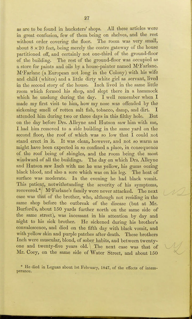 as are to be found in hucksters' shops. All these articles were in great confusion, few of them being on shelves, and the rest without order covering the floor. The room was very small, about 8 x 20 feet, being merely the centre gateway of the house partitioned off, and certainly not one-third of the ground-floor of the building. The rest of the ground-floor was occupied as a store for paints and oils by a house-painter named M'Farlane. M'Farlane (a European not long in the Colony) with his wife and child (whites) and a little dirty white girl as servant, lived in the second story of the house. Inch lived in the same little room which formed his shop, and slept there in a hammock which he unslung during the day. I well remember when I made my first visit to him, how my nose was offended by the sickening smell of rotten salt fish, tobacco, damp, and dirt. I attended him during two or three days in this filthy hole. But on the day before Drs. Alleyne and Hutson saw him with me, I had him removed to a side building in the same yard on the second floor, the roof of which was so low that I could not stand erect in it. It was clean, however, and not so warm aa might have been expected in so confined a place, in consequence of the roof being of shingles, and the room being the most windward of all the buildings. The day on which Drs. Alleyne and Hutson saw Inch with me he was yellow, his gums oozing black blood, and also a sore which was on his leg. The heat of surface was moderate. In the evening he had black vomit. This patien,t, notwithstanding the severity of his symptoms, recovered.*; M'Farlane's family were never attacked. The next case was that of the brother, who, although not residing in the same shop before the outbreak of the disease (but at Mr. Burford's, about 150 yards further north on the same side of the same street), was incessant in his attention by day and night to his sick brother. He sickened during his brother's convalescence, and died on the fifth day with black vomit, and with yellow skin and purple patches after death. These brothers Inch were muscular, blond, of sober habits, and between twenty- one and twenty-five years old. The next case was that of Mr. Coey, on the same side of Water Street, and about 150 * He died in Leguan about 1st February, 1847, of the effects of intem- perance.