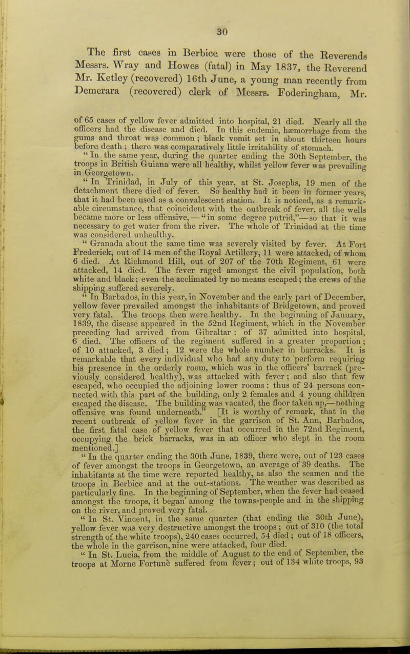 The first cases in IBcrbicc were those of the Reverends Messrs. Wray and Howes (fatal) in May 1837, the Reverend Mr. Ketley (recovered) 16th June, a young man recently from Demerara (recovered) clerk of Messrs. Foderingham, Mr. of 65 cases of yellow fever admitted into hospital, 21 died. Nearly all the officers had the disease and died. In this endemic, haemorrhage from the gums and throat was common ; black vomit set in about thirteen hours before death ; there was comparatively little irritability of stomach. In the same year, during the quarter ending the 30th September, the troops in British Guiana were all healthy, whilst yellow fever was prevailing in Georgetown. In Trinidad, in July of this year, at St. Josephs, 19 men of the detachment there died of fever. So healthy had it been in former years, that it had been used as a convalescent station. It is noticed, as a remark- able circumstance, that coincident with the outbreak of fever, all the wells became more or less offensive, — in some degree putrid,—so that it was necessary to get water from the river. The whole of Trinidad at the tune was considered unhealthy.  Granada about the same time was severely visited by fever. At Fort Frederick, out of 14 men of the Royal Artillery, 11 were attacked, of whom 6 died. At Richmond Hill, out of 207 of the 70th Regiment, 61 were attacked, 14 died. The fever raged amongst the civil population, both white and black; even the acclimated by no means escaped; the crews of the shipping suffered severely.  In Barbados, in this year, in November and the early part of December, yellow fever prevailed amongst the inhabitants of Bridgetown, and proved very fatal. The troops then were healthy. In the beginning of January, 1839, the disease appeared in the 52nd Regiment, which in the November preceding had arrived from Gibraltar : of 37 admitted into hospital, 6 died. The officers of the regiment suffered in a greater proportion ; of 10 attacked, 3 died; 12 were the whole number in barracks. It is remarkable that every individual who had any duty to perform requiring his presence in the orderly room, which was in the officers' barrack (pre- viously considered healthy), was attacked with fever; and also that few escaped, who occupied the adjoining lower rooms: thus of 24 persons con- nected with this part of the building, only 2 females and 4 young children escaped the disease. The building was vacated, the floor taken up,—nothing offensive was found underneath. [It is worthy of remark, that in the recent outbreak of yellow fever in the garrison of St. Ann, Barbados, the first fatal case of yellow fever that occurred in the 72nd Regiment, occupying the brick barracks, was in an officer who slept in the room mentioned.]  In the quarter ending the 30th June, 1839, there were, out of 123 cases of fever amongst the troops in Georgetown, an average of 39 deaths. The inhabitants at the time were reported healthy, as also the seamen and the troops in Berbice and at the out-stations. The weather was described as particularly fine. In the beginning of September, when the fever had ceased amongst the troops, it began' among the towns-people and in the shipping on the river, and proved very fatal.  In St. Vincent, in the same quarter (that ending the 30th June), yellow fever was very destructive amongst the troops ; out of 310 (the total strength of the white troops), 240 cases occurred, 54 died; out of 18 officers, the whole in the garrison, nine were attacked, four died.  In St. Lucia, from the middle of August to the end of September, the troops at Morne Fortune suffered from fever; out of 134 white troops, 93