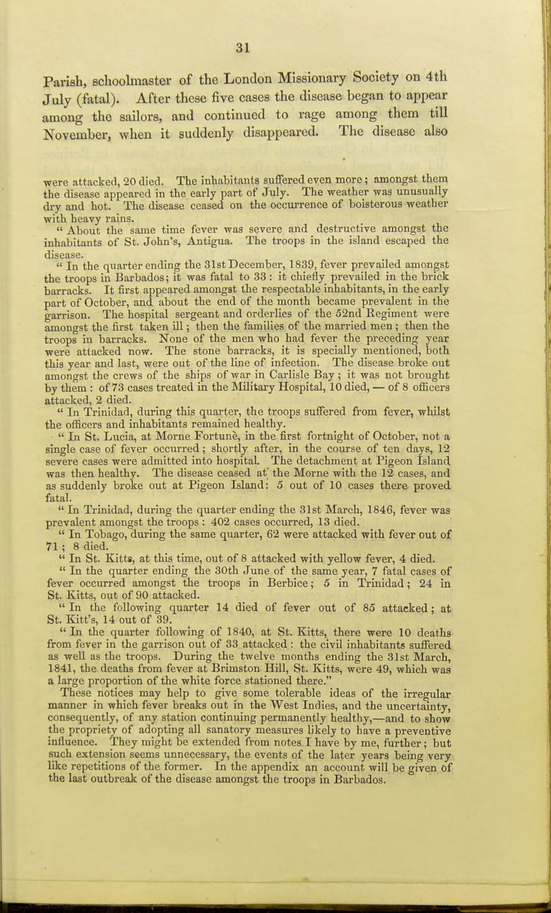 Parish, schoolmaster of the London Missionary Society on 4th July (fatal). After these five cases the disease began to appear among the sailors, and continued to rage among them till November, when it suddenly disappeared. The disease also were attacked, 20 died. The inhabitants suffered even more; amongst them the disease appeared in the early part of July. The weather was unusually dry and hot. The disease ceased on the occurrence of boisterous weather with heavy rains.  About the same time fever was severe and destructive amongst the inhabitants of St. John's, Antigua. The troops in the island escaped the disease.  In the quarter ending the 31st December, 1839, fever prevailed amongst the troops in Barbados; it was fatal to 33 : it chiefly prevailed in the brick barracks. It first appeared amongst the respectable inhabitants, in the early part of October, and about the end of the month became prevalent in the garrison. The hospital sergeant and orderlies of the 52nd Regiment were amongst the first taken ill; then the families of the married men; then the troops in barracks. None of the men who had fever the preceding year were attacked now. The stone barracks, it is specially mentioned, both this year and last, were out of the line of infection. The disease broke out amongst the crews of the ships of war in Carlisle Bay ; it was not brought by them : of 73 cases treated in the Military Hospital, 10 died, — of 8 officers attacked, 2 died.  In Trinidad, during this quarter, the troops suffered from fever, whilst the officers and inhabitants remained healthy.  In St. Lucia, at Morne Fortune, in the first fortnight of October, not a single case of fever occurred; shortly after, in the course of ten days, 12 severe cases were admitted into hospital The detachment at Pigeon Island was then healthy. The disease ceased at' the Morne with the 12 cases, and as suddenly broke out at Pigeon Island: 5 out of 10 cases there proved fatal. In Trinidad, during the quarter ending the 31st March, 1846, fever was prevalent amongst the troops : 402 cases occurred, 13 died.  In Tobago, during the same quarter, 62 were attacked with fever out of 71; 8 died.  In St. Kitts, at this time, out of 8 attacked with yellow fever, 4 died.  In the quarter ending the 30th June of the same year, 7 fatal cases of fever occurred amongst the troops in Berbice; 5 in Trinidad; 24 in St. Kitts, out of 90 attacked.  In the following quarter 14 died of fever out of 85 attacked; at St. Kitt's, 14 out of 39.  In the quarter following of 1840, at St. Kitts, there were 10 deaths from fever in the garrison out of 33 attacked : the civil inhabitants suffered as well as the troops. During the twelve months ending the 31st March, 1841, the deaths from fever at Brimston Hill, St. Kitts, were 49, which was a large proportion of the white force stationed there. These notices may help to give some tolerable ideas of the irregular manner in which fever breaks out in the West Indies, and the uncertainty, consequently, of any station continuing permanently healthy,—and to show the propriety of adopting all sanatory measures likely to have a preventive influence. They might be extended from notes I have by me, further; but such extension seems unnecessary, the events of the later years being very like repetitions of the former. Li the appendix an account will be given of the last outbreak of the disease amongst the troops in Barbados.