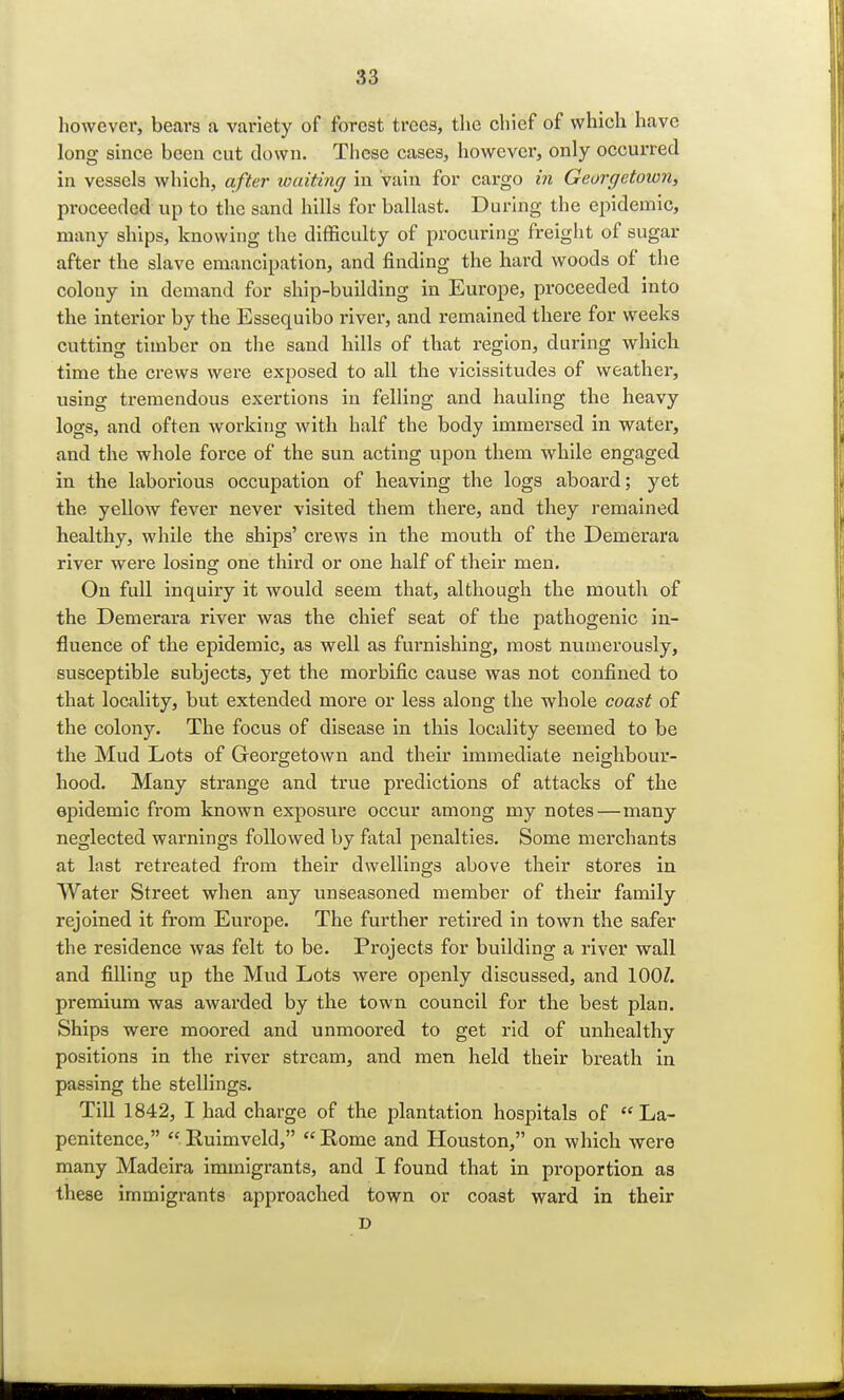 however, bears a variety of forest trees, the chief of which have long since been cut down. These cases, however, only occurred in vessels which, after waiting in Vain for cargo in Georgetown, proceeded up to the sand hills for ballast. During the epidemic, many ships, knowing the difficulty of procuring freight of sugar after the slave emancipation, and finding the hard woods of the colony in demand for ship-building in Europe, proceeded into the interior by the Essequibo river, and remained there for weeks cutting timber on the sand hills of that region, during which time the crews were exposed to all the vicissitudes of weather, using tremendous exertions in felling and hauling the heavy logs, and often working with half the body immersed in water, and the whole force of the sun acting upon them while engaged in the laborious occupation of heaving the logs aboard; yet the yellow fever never visited them there, and they remained healthy, while the ships' crews in the mouth of the Demerara river were losing one third or one half of their men. On full inquiry it would seem that, although the mouth of the Demerara river was the chief seat of the pathogenic in- fluence of the epidemic, as well as furnishing, most numerously, susceptible subjects, yet the morbific cause was not confined to that locality, but extended more or less along the whole coast of the colony. The focus of disease in this locality seemed to be the Mud Lots of Georgetown and their immediate neighbour- hood. Many strange and true predictions of attacks of the epidemic from known exposure occur among my notes—many neglected warnings followed by fatal penalties. Some merchants at last retreated from their dwellings above their stores in Water Street when any unseasoned member of their family rejoined it from Europe. The further retired in town the safer the residence was felt to be. Projects for building a river wall and filling up the Mud Lots were openly discussed, and 100/. premium was awarded by the town council for the best plan. Ships were moored and unmoored to get rid of unhealthy positions in the river stream, and men held their breath in passing the stellings. Till 1842, I had charge of the plantation hospitals of La- penitence,  Ruimveld,  Rome and Houston, on which were many Madeira immigrants, and I found that in proportion as these immigrants approached town or coast ward in their D