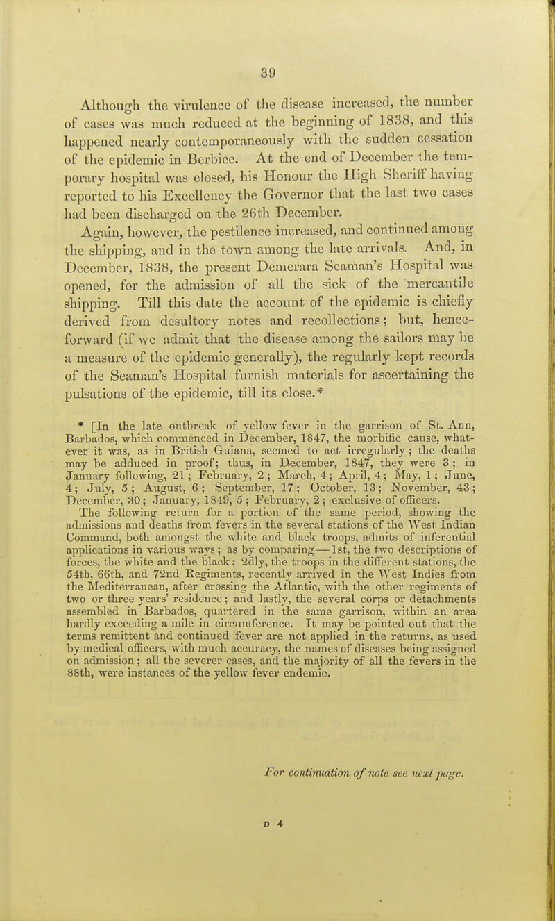 Although the virulence of the disease increased, the number of cases was much reduced at the beginning of 1838, and this happened nearly contemporaneously with the sudden cessation of the epidemic in Berbice. At the end of December the tem- porary hospital was closed, his Honour the High Sheriff having reported to his Excellency the Governor that the last two cases had been discharged on the 26th December. Again, however, the pestilence increased, and continued among the shipping, and in the town among the late arrivals. And, in December, 1838, the present Demerara Seaman's Hospital was opened, for the admission of all the sick of the mercantile shipping. Till this date the account of the epidemic is chiefly derived from desultory notes and recollections; but, hence- forward (if we admit that the disease among the sailors may be a measure of the epidemic generally), the regularly kept records of the Seaman's Hospital furnish materials for ascertaining the pulsations of the epidemic, till its close.* * [In the late outbreak of yellow fever in the garrison of St. Ann, Barbados, •which commenced in December, 1847, the morbific catise, what- ever it was, as in British Guiana, seemed to act irregularly; the deaths may be adduced in proof; thus, in December, 1847, they were 3; in January following, 21; February, 2 ; March, 4; April, 4; May, 1 ; June, 4; July, 5; August, 6; September, 17; October, 13; November, 43; December, 30; January, 1849, 5; February, 2; exclusive of officers. The following return for a portion of the same period, showing the admissions and deaths from fevers in the several stations of the West Indian Command, both amongst the white and black troops, admits of inferential applications in various ways ; as by comparing — 1st, the two descriptions of forces, the white and the black; 2dly, the troops in the different stations, the 54th, 66th, and 72nd Regiments, recently arrived in the West Indies from the Mediterranean, after crossing the Atlantic, with the other regiments of two or three years' residence; and lastly, the several corps or detachments assembled in Barbados, quartered in the same garrison, within an area hardly exceeding a mile in circumference. It may be pointed out that the terms remittent and continued fever are not applied in the returns, as used by medical officers, with much accuracy, the names of diseases being assigned on admission; all the severer cases, and the majority of all the fevers in the 88th, were instances of the yellow fever endemic. For continuation of note see next page.