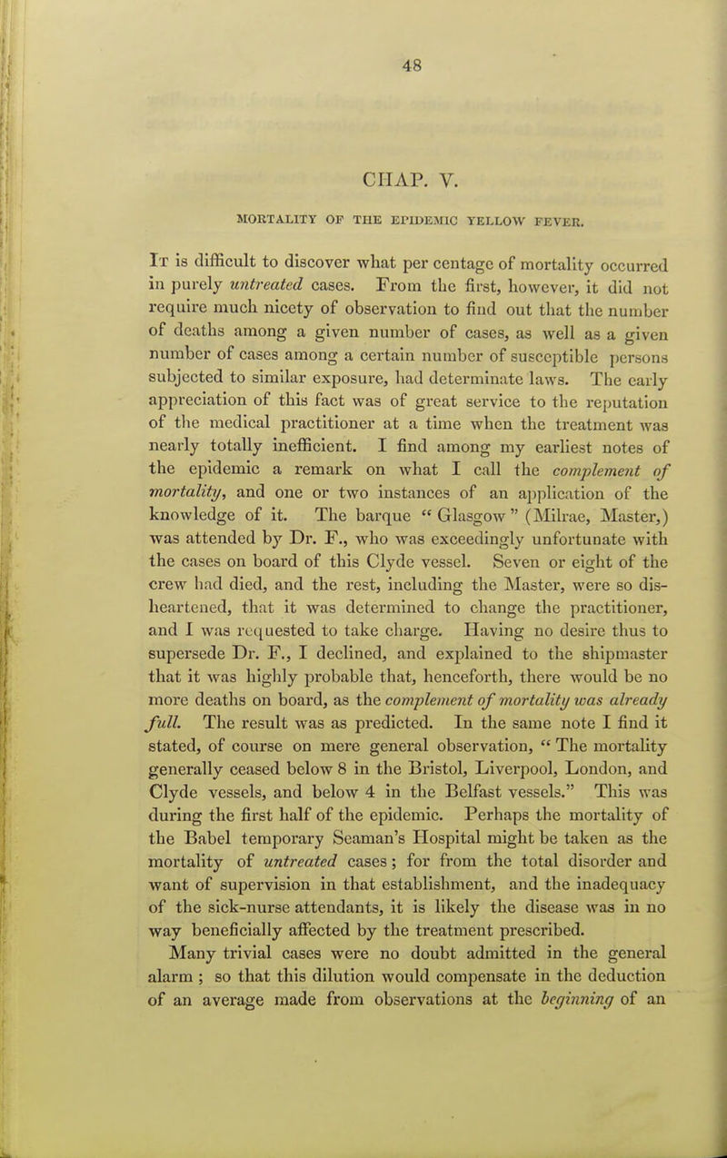 CHAP. V. MORTALITY OP THE EPIDEMIC YELLOW FEVER. It is difficult to discover what per centagc of mortality occurred in purely untreated cases. From the first, however, it did not require much nicety of observation to find out that the number of deaths among a given number of cases, as well as a given number of cases among a certain number of susceptible persons subjected to similar exposure, bad determinate laws. The early appreciation of this fact was of great service to the reputation of the medical practitioner at a time when the treatment was nearly totally inefficient. I find among my earliest notes of the epidemic a remark on what I call the complement of mortality, and one or two instances of an application of the knowledge of it. The barque  Glasgow  (Milrae, Master,) was attended by Dr. F., who was exceedingly unfortunate with the cases on board of this Clyde vessel. Seven or eight of the crew had died, and the rest, including the Master, were so dis- heartened, that it was determined to change the practitioner, and 1 was requested to take charge. Having no desire thus to supersede Dr. F., I declined, and explained to the shipmaster that it was highly probable that, henceforth, there would be no more deaths on board, as the complement of mortality icas already full. The result was as predicted. In the same note I find it stated, of course on mere general observation,  The mortality generally ceased below 8 in the Bristol, Liverpool, London, and Clyde vessels, and below 4 in the Belfast vessels. This was during the first half of the epidemic. Perhaps the mortality of the Babel temporary Seaman's Hospital might be taken as the mortality of untreated cases; for from the total disorder and want of supervision in that establishment, and the inadequacy of the sick-nurse attendants, it is likely the disease was in no way beneficially affected by the treatment prescribed. Many trivial cases were no doubt admitted in the general alarm ; so that this dilution would compensate in the deduction of an average made from observations at the beginning of an
