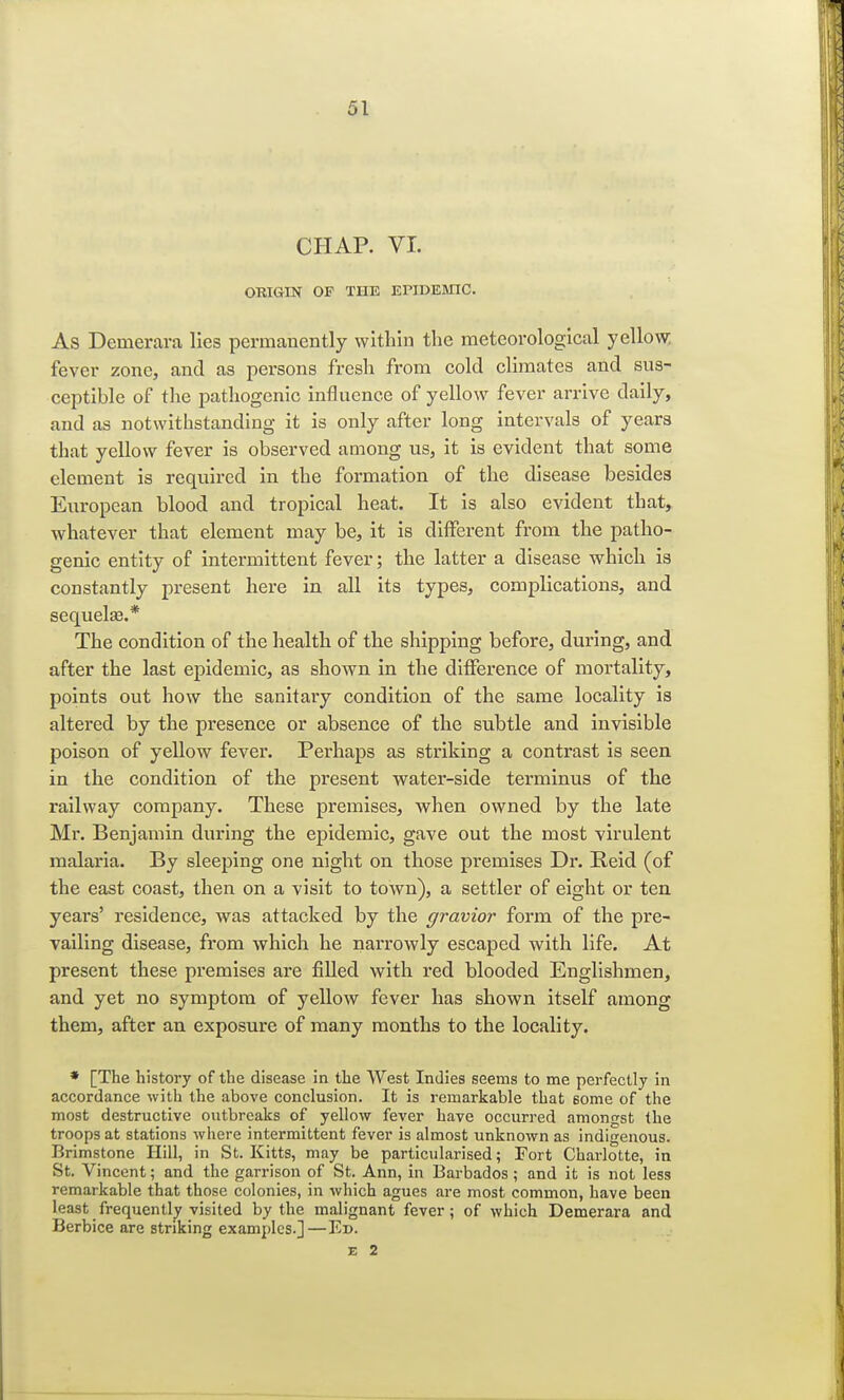 CHAP. VI. ORIGIN OF THE EPIDEMIC. As Demerara lies permanently within the meteorological yellow fever zone, and as persons fresh from cold climates and sus- ceptible of the pathogenic influence of yellow fever arrive daily, and as notwithstanding it is only after long intervals of years that yellow fever is observed among us, it is evident that some element is required in the formation of the disease besides European blood and tropical heat. It is also evident that, whatever that element may be, it is different from the patho- genic entity of intermittent fever; the latter a disease which is constantly present here in all its types, complications, and sequela?.* The condition of the health of the shipping before, during, and after the last epidemic, as shown in the difference of mortality, points out how the sanitary condition of the same locality is altered by the presence or absence of the subtle and invisible poison of yellow fever. Perhaps as striking a contrast is seen in the condition of the present water-side terminus of the railway company. These premises, when owned by the late Mr. Benjamin during the epidemic, gave out the most virulent malaria. By sleeping one night on those premises Dr. Reid (of the east coast, then on a visit to town), a settler of eight or ten years' residence, was attacked by the gravior form of the pre- vailing disease, from which he narrowly escaped with life. At present these premises are filled with red blooded Englishmen, and yet no symptom of yellow fever has shown itself among them, after an exposure of many months to the locality. * [The history of the disease in the AVest Indies seems to me perfectly in accordance with the above conclusion. It is remarkable that some of the most destructive outbreaks of yellow fever have occurred amongst the troops at stations where intermittent fever is almost unknown as indigenous. Brimstone Hill, in St. Kitts, may be particularised; Fort Charlotte, in St. Vincent; and the garrison of St. Ann, in Barbados; and it is not less remarkable that those colonies, in which agues are most common, have been least frequently visited by the malignant fever; of which Demerara and Berbice are striking examples.] —Ed.