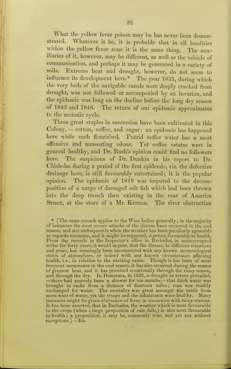 What the yellow fever poison may be has never been demon- strated. Whatever it be, it is probable that in all localities within the yellow fever zone it is the same thing. The aux- iliaries of it, however, may be different, as well as the vehicle of communication, and perhaps it may be generated in a variety of soils. Extreme heat and drought, however, do not seem to influence its development here.* The year 1833, during which the very beds of the navigable canals were deeply cracked from drought, was not followed or accompanied by an invasion, and the epidemic was long on the decline before the long dry season of 1845 and 184 6. The return of our epidemic approximates to the metonic cycle. Three great staples in succession have been cultivated in this Colony, — cotton, coffee, and sugar: an epidemic has happened here while each flourished. Putrid coffee water has a most offensive and nauseating odour. Yet coffee estates were in general healthy, and Dr. Rush's opinion could find no followers here. The suspicions of Dr. Dunkin in his report to Dr. Chisholm during a period of the first epidemic, viz. the defective drainage here, is still favourably entertained; it is the popular opinion. The epidemic of 1819 was imputed to the decom- position of a cargo of damaged salt fish which had been thrown into the deep trench then existing in the rear of America Street, at the store of a Mr. Kernon. The river obstruction * [The same remark applies to the West Indies generally ; in the majority of instances the most severe attacks of the disease have occurred in the cool season, and not unfrequently when the weather has been peculiarly agreeable as regards sensation, and it might be supposed, d priori, favourable to health. From the records in the Inspector's office in Barbados, in uninterrupted series for forty years, it would appear, that the disease, in different situations and years, has seemingly been unconnected with any known meteorological states of atmosphere, or indeed with any known circumstance affecting health, i.e., in relation to the exciting cause. Though it has been of most frequent occurrence in the cool season, it has also occurred during the season of greatest heat, and it has persisted occasionally through the rainy season, and through the dry. In Demerara, in 1825, a drought so severe prevailed, — there had scarcely been a shower for ten months,—that ditch water was brought in casks from a distance of fourteen miles; rum was readily exchanged for water. The mortality was great amongst the cattle from mere want of water, yet the troops and the inhabitants were healthy. Many instances might be given of absence of fever in connexion with rainy seasons. It has been asserted, that in Barbados, the weather which is most favourable to the crops (when a large proportion of rain falls,) is also most favourable to health ; a proposition, it may be, commonly true, and yet not without exceptions.]—Ed.