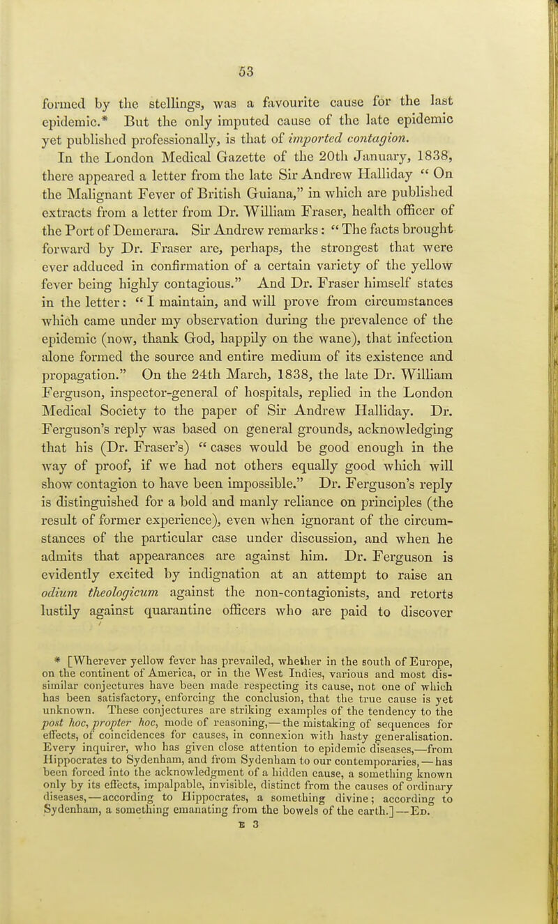 Formed by the stellings, was a favourite cause for the last epidemic.* But the only imputed cause of the late epidemic yet published professionally, is that of imported contagion. In the London Medical Gazette of the 20th January, 1838, there appeared a letter from the late Sir Andrew Halliday  On the Malignant Fever of British Guiana, in which are published extracts from a letter from Dr. William Fraser, health officer of the Port of Demerara. Sir Andrew remarks:  The facts brought forward by Dr. Fraser are, perhaps, the strongest that were ever adduced in confirmation of a certain variety of the yellow fever being highly contagious. And Dr. Fraser himself states in the letter:  I maintain, and will prove from circumstances which came under my observation during the prevalence of the epidemic (now, thank God, happily on the wane), that infection alone formed the source and entire medium of its existence and propagation. On the 24th March, 1838, the late Dr. William Ferguson, inspector-general of hospitals, replied in the London Medical Society to the paper of Sir Andrew Halliday. Dr. Ferguson's reply was based on general grounds, acknowledging that his (Dr. Fraser's)  cases would be good enough in the way of proof, if we had not others equally good which will show contagion to have been impossible. Dr. Ferguson's reply is distinguished for a bold and manly reliance on principles (the result of former experience), even when ignorant of the circum- stances of the particular case under discussion, and when he admits that appearances are against him. Dr. Ferguson is evidently excited by indignation at an attempt to raise an odium theologicum against the non-contagionists, and retorts lustily against quarantine officers who are paid to discover * [Wherever yellow fever has prevailed, whether in the south of Europe, on the continent of America, or in the West Indies, various and most dis- similar conjectures have been made respecting its cause, not one of which has been satisfactory, enforcing the conclusion, that the true cause is yet unknown. These conjectures are striking examples of the tendency to the pout hoc, propter hoc, mode of reasoning,— the mistaking of sequences for effects* of coincidences for causes, in connexion with hasty generalisation. Every inquirer, who has given close attention to epidemic diseases,—from Hippocrates to Sydenham, and from Sydenham to our contemporaries, — has been forced into the acknowledgment of a hidden cause, a something known only by its effects, impalpable, invisible, distinct from the causes of ordinary diseases, — according to Hippocrates, a something divine; according to Sydenham, a something emanating from the bowels of the earth.]—Ed. E 3