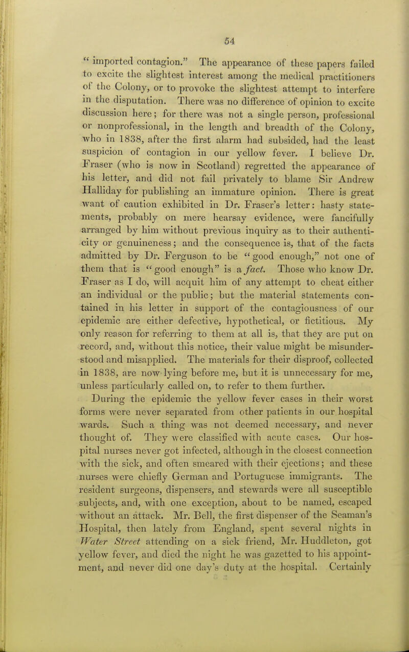  imported contagion. The appearance of these papers failed to excite the slightest interest among the medical practitioners of the Colony, or to provoke the slightest attempt to interfere m the disputation. There was no difference of opinion to excite discussion here; for there was not a single person, professional or nonprofessional, in the length and breadth of the Colony, who in 1838, after the first alarm had subsided, had the least suspicion of contagion in our yellow fever. I believe Dr. Eraser (who is now in Scotland) regretted the appearance of his letter, and did not fail privately to blame Sir Andrew Halliday for publishing an immature opinion. There is great want of caution exhibited in Dr. Fraser's letter: hasty state- ments, probably on mere hearsay evidence, were fancifully arranged by him without previous inquiry as to their authenti- city or genuineness; and the consequence is, that of the facts admitted by Dr. Ferguson to be  good enough, not one of them that is good enough is a fact. Those who know Dr. Fraser as I do, will acquit him of any attempt to cheat either an individual or the public; but the material statements con- tained in his letter in support of the contagiousness of our epidemic are either defective, hypothetical, or fictitious. My only reason for referring to them at all is, that they are put on record, and, without this notice, their value might be misunder- stood and misapplied. The materials for their disproof, collected in 1838, are now lying before me, but it is unnecessary for me, unless particularly called on, to refer to them further. During the epidemic the yellow fever cases in their worst forms were never separated from other patients in our hospital wards. Such a thing was not deemed necessary, and never thought of. They were classified with acute cases. Our hos- pital nux'ses never got infected, although in the closest connection with the sick, and often smeai'ed with their ejections; and these nurses were chiefly German and Portuguese immigrants. The resident surgeons, dispensers, and stewards were all susceptible subjects, and, with one exception, about to be named, escaped without an attack. Mr. Bell, the first dispenser of the Seaman's Hospital, then lately from England, spent several nights in Water Street attending on a sick friend, Mr. Huddleton, got yellow fever, and died the night he was gazetted to his appoint- ment, and never did one day's duty at the hospital. Certainly