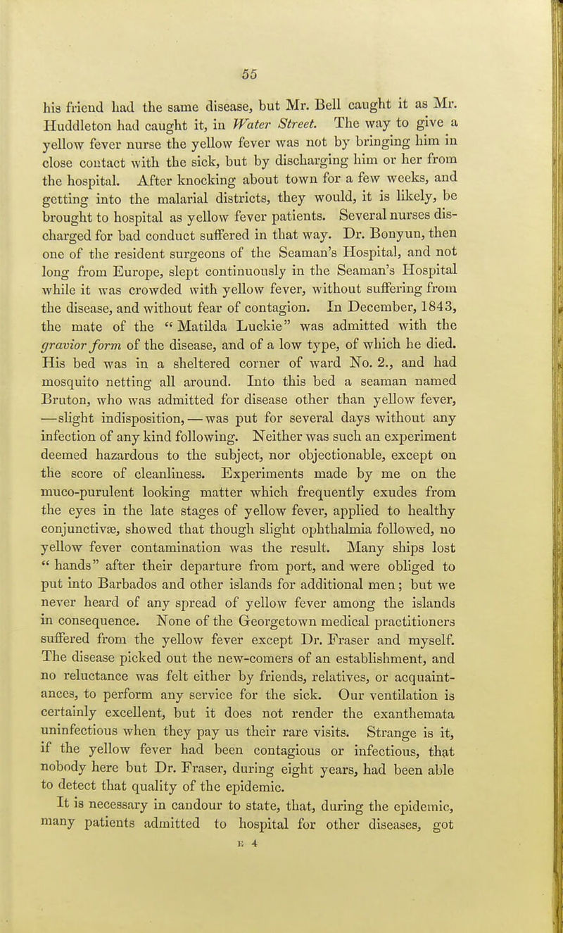 his friend had the same disease, but Mr. Bell caught it as Mr. Huddleton had caught it, in Water Street. The way to give a yellow fever nurse the yellow fever was not by bringing him in close contact with the sick, but by discharging him or her from the hospital. After knocking about town for a few weeks, and getting into the malarial districts, they would, it is likely, be brought to hospital as yellow fever patients. Several nurses dis- charged for bad conduct suffered in that way. Dr. Bonyun, then one of the resident surgeons of the Seaman's Hospital, and not long from Europe, slept continuously in the Seaman's Hospital while it was ci-owded with yellow fever, without suffering from the disease, and without fear of contagion. In December, 1843, the mate of the Matilda Luckie was admitted with the gravior form of the disease, and of a low type, of which he died. His bed was in a sheltered corner of ward No. 2., and had mosquito netting all around. Into this bed a seaman named Bruton, who was admitted for disease other than yellow fever, —slight indisposition, — was put for several days without any infection of any kind following. Neither was such an experiment deemed hazardous to the subject, nor objectionable, except on the score of cleanliness. Experiments made by me on the muco-purulent looking matter which frequently exudes from the eyes in the late stages of yellow fever, applied to healthy conjunctivae, showed that though slight ophthalmia followed, no yellow fever contamination was the result. Many ships lost  hands after their departure from port, and were obliged to put into Barbados and other islands for additional men; but we never heard of any spread of yellow fever among the islands in consequence. None of the Georgetown medical practitioners suffered from the yellow fever except Dr. Eraser and myself. The disease picked out the new-comers of an establishment, and no reluctance was felt either by friends, relatives, or acquaint- ances, to perform any service for the sick. Our ventilation is certainly excellent, but it does not render the exanthemata uninfectious when they pay us their rare visits. Strange is it, if the yellow fever had been contagious or infectious, that nobody here but Dr. Fraser, during eight years, had been able to detect that quality of the epidemic. It is necessary in candour to state, that, during the epidemic, many patients admitted to hospital for other diseases, got