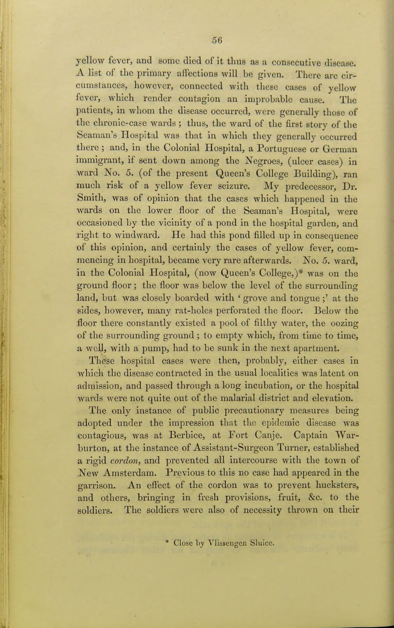 yellow fever, and some died of it thus as a consecutive disease. A list of the primary affections will be given. There are cir- cumstances, however, connected with these cases of yellow fever, which render contagion an improbable cause. The patients, in whom the disease occurred, were generally those of the chronic-case wards ; thus, the ward of the first story of the Seaman's Hospital was that in which they generally occurred there ; and, in the Colonial Hospital, a Portuguese or German immigrant, if sent down among the Negroes, (ulcer cases) in ward No. 5. (of the present Queen's College Building), ran much risk of a yellow fever seizure. My predecessor, Dr. Smith, was of opinion that the cases which happened in the wards on the lower floor of the Seaman's Hospital, were occasioned by the vicinity of a pond in the hospital garden, and right to windward. He had this pond filled up in consequence of this opinion, and certainly the cases of yellow fever, com- mencing in hospital, became very rare afterwards. No. 5. ward, in the Colonial Hospital, (now Queen's College,)* was on the ground floor; the floor was below the level of the surrounding land, but was closely boarded with ' grove and tongue ;' at the sides, however, many rat-holes perforated the floor. Below the floor there constantly existed a pool of filthy water, the oozing of the surrounding ground; to empty which, from time to time, a well, with a pump, had to be sunk in the next apartment. These hospital cases were then, probably, either cases in which the disease contracted in the usual localities was latent ou admission, and passed through a long incubation, or the hospital wards were not quite out of the malarial district and elevation. The only instance of public precautionary measures being adopted under the impression that the epidemic disease was contagious, was at Berbice, at Fort Canje. Captain War- burton, at the instance of Assistant-Surgeon Turner, established a rigid cordon, and prevented all intercourse with the town of New Amsterdam. Previous to this no case had appeared in the garrison. An effect of the cordon was to prevent hucksters, and others, bringing in fresh provisions, fruit, &c. to the soldiers. The soldiers were also of necessity thrown on their * Close by Vlissciigcn Sluice.