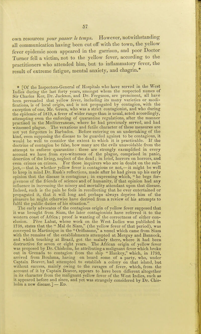own resources pour passer le temps. However, notwithstanding all communication having been cut off with the town, the yellow fever epidemic soon appeared in the garrison, and poor Doctor Turner fell a victim, not to the yellow fever, according to the practitioners who attended him, but to inflammatory fever, the result of extreme fatigue, mental anxiety, and chagrin.* * [Of the Inspectors-General of Hospitals who have served in the West Indies during the last forty years, amongst whom the respected names of Sir Charles Ker, Dr. Jackson, and Dr. Ferguson, are prominent, all have been persuaded that yellow fever, including its many varieties or modi- fications, is of local origin, and is not propagated by contagion, with the exception of one, Mr. Green, who was a strict contagionist, and who during the epidemic of 1819, a fever of wider range than is usual, acted accordingly, attempting even the enforcing of quarantine regulations, after the manner practised in the Mediterranean, where he had previously served, and had witnessed plague. The vexatious and futile character of these measures are not yet forgotten in Barbados. Before entering on an undertaking of the kind, even supposing the disease to be guarded against to be contagious, it would be well to consider the extent to which it is practicable. If the doctrine of contagion be false, how many are the evils unavoidable from the attempt to enforce quarantine : these are strongly exemplified in every account we have from eye-witnesses of the plague, comprised in panic, desertion of the living, neglect of the dead ; in brief, horrors on horrors, and even crimes on crimes. For those inquirers who are in doubt on the sub- ject,— that is, whether yellow fever is contagious or not,— it might be well to keep in mind Dr. Rush's reflections, made after he had given up his early opinion that the disease is contagious; in expressing which,  he begs for- giveness of the friends of science and of humanity, if that opinion had any influence in increasing the misery and mortality attendant upon that disease. Indeed, such is the pain he feels in recollecting that he ever entertained or propagated it, that it will long and perhaps always deprive him of the pleasure he might otherwise have derived from a review of his attempts to fulfil tbe public duties of his situation. The early advocates of the contagious origin of yellow fever supposed that it was brought from Siam, the later contagionists have referred it to the western coast of Africa; proof is wanting of the correctness of either con- clusion. Pere Labat, whose work on the West Indies was published in 1738, states that the  Mai de Siam, (the yellow fever of that period), was conveyed to Martinique in the  Oriflamme, a vessel which came from Siam with the remains of the establishments attempted at Merguy and Bannock, and which touching at Brazil, got the malady there, where it had been destructive for seven or eight years. The African origin of yellow fever was proposed by Dr. Chisholm, he attributing a malignant fever which broke out in Grenada to contagion from the ship  Hankey, which, in 1793, arrived from Boulama, having on board some of a party, who, under Captain Beaver, had attempted to establish a colony on that island, but without success, mainly owing to the ravages of fever, which, from the account of it by Captain Beaver, appears to have been different altogether in its character from the malignant yellow fever of the West Indies, such as it appeared before and since, and yet was strangely considered by Dr. Chis- holm a new disease.] — Ed.