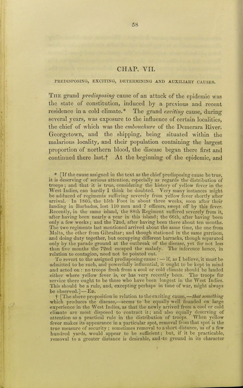CHAP. VII. PREDISPOSING, EXCITING, DETERMINING AND AUXILIARY CAUSES. The grand predisposing cause of an attack of the epidemic was the state of constitution, induced by a previous and recent residence in a cold climate.* The grand exciting cause, during several years, was exposure to the influence of certain localities, the chief of which was the embouchure of the Demerara River. Georgetown, and the shipping, being situated within the malarious locality, and their population containing the largest proportion of northern blood, the disease began there first and continued there last.f At the beginning of the epidemic, and * [If the cause assigned in the text as the chief predisposing cause be true, it is deserving of serious attention, especially as regards the distribution of troops; and that it is true, considering the history of yellow fever in the West Indies, can hardly I think be doubted. Very many instances might be adduced of regiments suffering severely from yellow fever shortly after arrival. In 1805, the 15th Foot in about three weeks, soon after their landing in Barbados, lost 110 men and 7 officers, swept off by this fever. Recently, in the same island, the 88th Regiment suffered severely from it, after having been nearly a year in this island; the 66th, after having been only a few weeks ; and the 72nd, after having been there about ten months. The two regiments last mentioned arrived about the same time, the one from Malta, the other from Gibraltar; and though stationed in the same garrison, and doing duty together, but occupying different barracks, though separated only by the parade ground at the outbreak of the disease, yet for not less than five months the 72nd escaped the malady. The inference hence, in relation to contagion, need not be pointed out. To revert to the assigned predisposing cause : — if, as I believe, it must be admitted to be such, and powerfully influential, it ought to be kept in mind and acted on : no troops fresh from a cool or cold climate should be landed either where yellow fever is, or has very recently been. The troops for service there ought to be those who have been longest in the West Indies. This should be a rule, and, excepting perhaps in time of war, might always be observed.]—Ed. f [The above proposition in relation to the exciting cause, — that something which produces the disease,—seems to be equally well founded on large experience in the West Indies, as that the newly arrived from a cool or cold climate are most disposed to contract it; and also equally deserving of attention as a practical rule in the distribution of troops. When yellow fever makes its appearance in a particular spot, removal from that spot is the true measure of security ; sometimes removal to a short distance, as of a few hundred yards, would appear to be sufficient; but, if it be practicable, removal to a greater distance is desirable, and to ground in its character