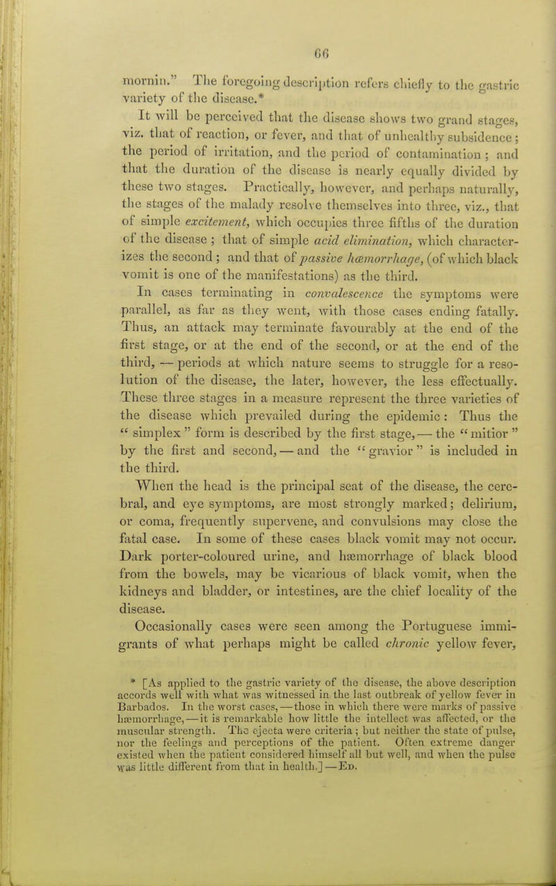 or, mornin. The foregoing description refers chiefly to the gastric variety of the disease.* It will be perceived that the disease shows two grand stages, viz. that of reaction, or fever, and that of unhealthy subsidence ; the period of irritation, and the period of contamination ; and that the duration of the disease is nearly equally divided by these two stages. Practically, however, and perhaps naturally, the stages of the malady resolve themselves into three, viz., that of simple excitement, which occupies three fifths of the duration of the disease ; that of simple acid elimination, which character- izes the second ; and that of passive hemorrhage, (of which black vomit is one of the manifestations) as the third. In cases terminating in convalescence the symptoms were parallel, as far as they went, with those cases ending fatally. Thus, an attack may terminate favourably at the end of the first stage, or at the end of the second, or at the end of the third, — periods at which nature seems to struggle for a reso- lution of the disease, the later, however, the less effectually. These three stages in a measure represent the three varieties of the disease which prevailed during the epidemic : Thus the  simplex  form is described by the first stage, — the  mitior  by the first and second, — and the  gravior  is included in the third. When the head is the principal seat of the disease, the cere- bral, and eye symptoms, are most strongly marked; delirium, or coma, frequently supervene, and convulsions may close the fatal case. In some of these cases black vomit may not occur. Dark porter-coloured urine, and haemorrhage of black blood from the bowels, may be vicarious of black vomit, when the kidneys and bladder, or intestines, are the chief locality of the disease. Occasionally cases were seen among the Portuguese immi- grants of what perhaps might be called chronic yellow fever, * [As applied to the gastric variety of the disease, the above description accords well with what was witnessed in the last outbreak of yellow fever in Barbados. In the worst cases,—those in which there were marks of passive haemorrhage, — it is remarkable how little the intellect was affected, or the muscular strength. The cjecta were criteria ; but neither the state of pulse, nor the feelings and perceptions of the patient. Often extreme danger existed when the patient considered himself all but well, and when the pulse was little different from that in health.]—Ed.