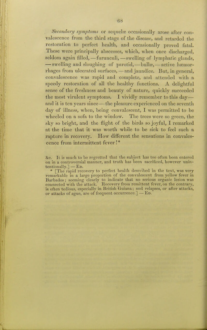 Secondary symptoms or sequelae occasionally arose after con- valescence from the third stage of the disease, and retarded the restoration to perfect health, and occasionally proved fatal. These were principally abscesses, which, when once discharged, seldom again filled,—furunculi,—swelling of lymphatic glands, — swelling and sloughing of parotid,—bulla;, — active haemor- rhages from ulcerated surfaces, —and jaundice. But, in general, convalescence was rapid and complete, and attended with a speedy restoration of all the healthy functions. A delightful sense of the freshness and beauty of nature, quickly succeeded the most virulent symptoms. I vividly remember to this day— and it is ten years since — the pleasure experienced on the seventh day of illness, when, being convalescent, I was permitted to be wheeled on a sofa to the window. The trees were so green, the sky so bright, and the flight of the birds so joyful, I remarked at the time that it was worth while to be sick to feel such a rapture in recovery. How different the sensations in convales- cence from intermittent fever !* &c. It is much to be regretted that the subject has too often been entered on in a controversial manner, and truth has been sacrificed, however unin- tentionally.] — Ed. * [The rapid recovery to perfect health described in the text, was very remarkable in a large proportion of the convalescent from yellow fever in Barbados; seeming clearly to indicate that no serious organic lesion was connected with the attack. Recovery from remittent fever, on the contrary, is often tedious, especially in British Guiana; and relapses, or after attacks, or attacks of ague, are of frequent occurrence.] —Ed.