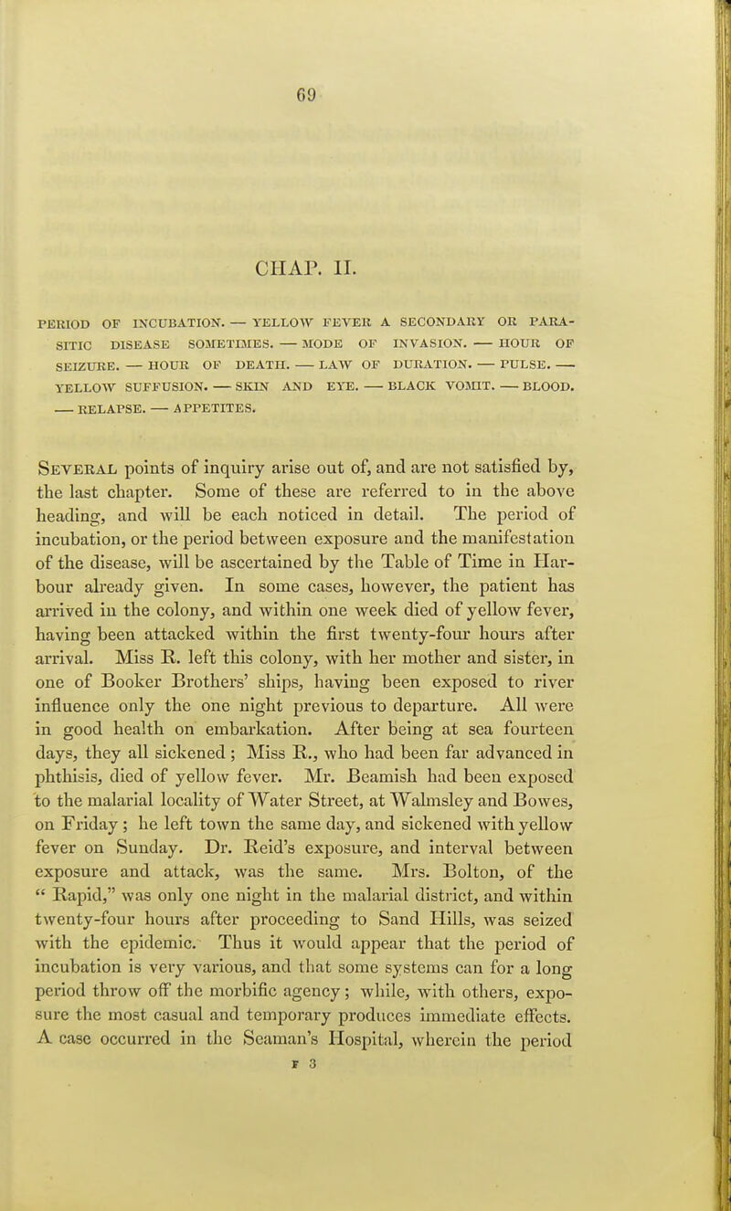 CHAP. II. PERIOD OF INCUBATION. — YELLOW FEVER A SECONDARY OR PARA- SITIC DISEASE SOMETIMES. — MODE OF INVASION. HOUR OF SEIZURE. — HOUR OF DEATH. LAW OF DURATION. PULSE YELLOW SUFFUSION. — SKIN AND EYE. BLACK VOMIT BLOOD. RELAPSE. — APPETITES. Several points of inquiry arise out of, and are not satisfied by, the last chapter. Some of these are referred to in the above heading, and will be each noticed in detail. The period of incubation, or the period between exposure and the manifestation of the disease, will be ascertained by the Table of Time in Har- bour already given. In some cases, however, the patient has arrived in the colony, and within one week died of yellow fever, having been attacked within the first twenty-four hours after arrival. Miss R. left this colony, with her mother and sister, in one of Booker Brothers' ships, having been exposed to river influence only the one night previous to departure. All were in good health on embarkation. After being at sea fourteen days, they all sickened ; Miss R., who had been far advanced in phthisis, died of yellow fever. Mr. Beamish had been exposed to the malarial locality of Water Street, at Walmsley and Bowes, on Friday ; he left town the same day, and sickened with yellow fever on Sunday. Dr. Reid's exposure, and interval between exposure and attack, was the same. Mrs. Bolton, of the  Rapid, was only one night in the malarial district, and within twenty-four hours after proceeding to Sand Hills, was seized with the epidemic. Thus it would appear that the period of incubation is very various, and that some systems can for a long period throw off the morbific agency; while, with others, expo- sure the most casual and temporary produces immediate effects. A case occurred in the Seaman's Hospital, wherein the period I 3