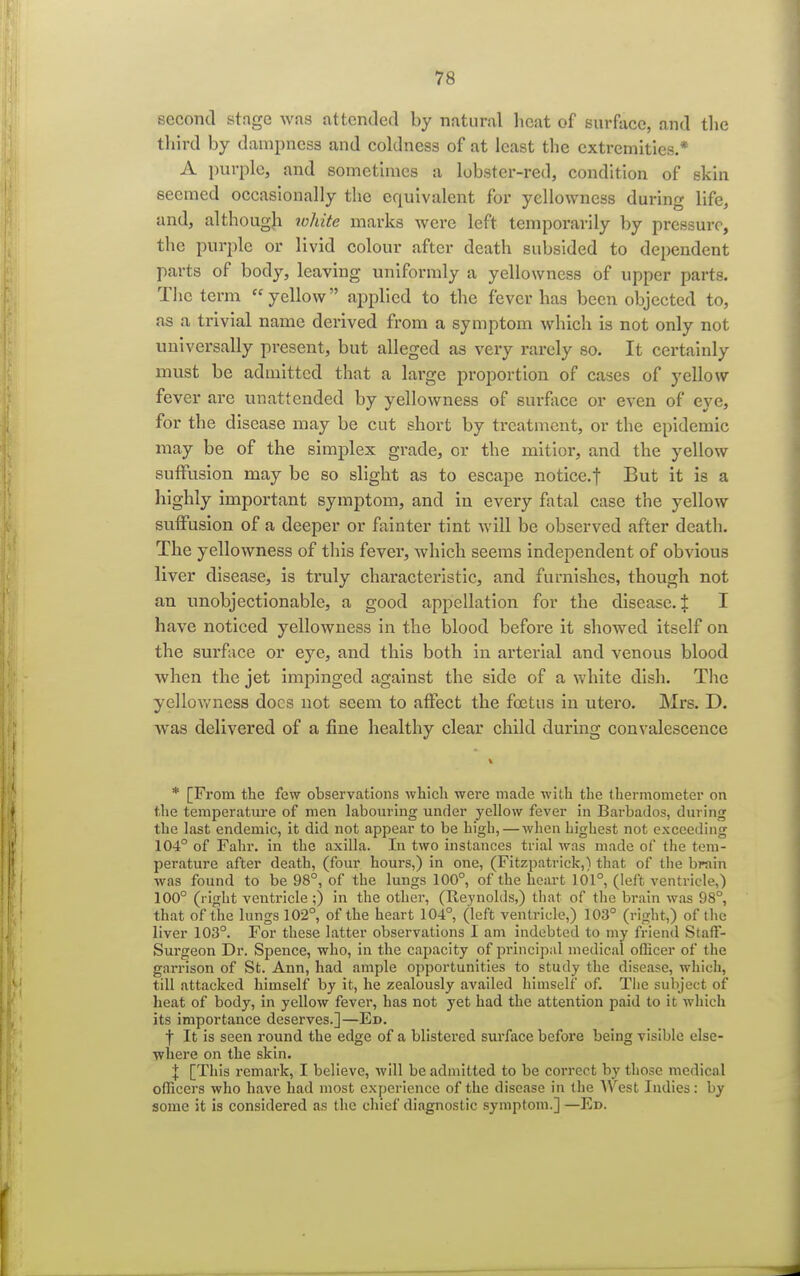 second stage was attended by natural heat of surface, and the third by dampness and coldness of at least the extremities.* A purple, and sometimes a lobster-red, condition of skin seemed occasionally the equivalent for yellowness during life, and, although white marks were left temporarily by pressure, the purple or livid colour after death subsided to dependent parts of body, leaving uniformly a yellowness of upper parts. The term yellow applied to the fever has been objected to, as a trivial name derived from a symptom which is not only not universally present, but alleged as very rarely so. It certainly must be admitted that a large proportion of cases of yellow fever are unattended by yellowness of surface or even of eye, for the disease may be cut short by treatment, or the epidemic may be of the simplex grade, or the mitior, and the yellow suffusion may be so slight as to escape notice.f But it is a highly important symptom, and in every fatal case the yellow suffusion of a deeper or fainter tint will be observed after death. The yellowness of this fever, which seems independent of obvious liver disease, is truly characteristic, and furnishes, though not an unobjectionable, a good appellation for the disease. % I have noticed yellowness in the blood before it showed itself on the surface or eye, and this both in arterial and venous blood when the jet impinged against the side of a white dish. The yellowness docs not seem to affect the foetus in utero. Mrs. D. was delivered of a fine healthy clear child during convalescence * [From the few observations which were made with the thermometer on the temperature of men labouring under yellow fever in Barbados, during the last endemic, it did not appear to be high, — when highest not exceeding 104° of Fahr. in the axilla. In two instances trial was made of the tem- perature after death, (four hours,) in one, (Fitzpatrick,) that of the brain was found to be 98°, of the lungs 100°, of the heart 101°, (left ventricle,) 100° (right ventricle;) in the other, (Reynolds,) that of the brain was 98°, that of the lungs 102°, of the heart 104°, (left ventricle,) 103° (right,) of the liver 103°. For these latter observations I am indebted to my friend Staff- Surgeon Dr. Spence, who, in the capacity of principal medical oflicer of the garrison of St. Ann, had ample opportunities to study the disease, which, till attacked himself by it, he zealously availed himself of. The subject of heat of body, in yellow fever, has not yet had the attention paid to it which its importance deserves.]—Ed. f It is seen round the edge of a blistered surface before being visible else- where on the skin. % [This remark, I believe, will be admitted to be correct by those medical ofliccrs who have had most experience of the disease in the West Indies: by some it is considered as the chief diagnostic symptom.] —Ed.