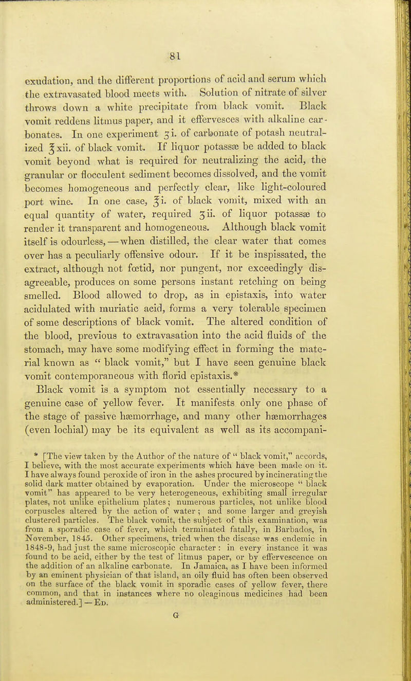 exudation, and the different proportions of acid and serum which the extravasated blood meets with. Solution of nitrate of silver throws down a white precipitate from black vomit. Black vomit reddens litmus paper, and it effervesces with alkaline car- bonates. In one experiment si. of carbonate of potash neutral- ized J xii. of black vomit. If liquor potassae be added to black vomit beyond what is required for neutralizing the acid, the granular or flocculent sediment becomes dissolved, and the vomit becomes homogeneous and perfectly clear, like light-coloured port wine. In one case, of black vomit, mixed with an equal quantity of water, required 3 ii. of liquor potassae to render it transparent and homogeneous. Although black vomit itself is odourless,—when distilled, the clear water that comes over has a peculiarly offensive odour. If it be inspissated, the extract, although not foetid, nor pungent, nor exceedingly dis- agreeable, produces on some persons instant retching on being smelled. Blood allowed to drop, as in epistaxis, into water acidulated with muriatic acid, forms a very tolerable specimen of some descriptions of black vomit. The altered condition of the blood, previous to extravasation into the acid fluids of the stomach, may have some modifying effect in forming the mate- rial known as  black vomit, but I have seen genuine black vomit contemporaneous with florid epistaxis.* Black vomit is a symptom not essentially necessary to a genuine case of yellow fever. It manifests only one phase of the stage of passive haemorrhage, and many other haemorrhages (even lochial) may be its equivalent as well as its accompani- * [The view taken by the Author of the nature of  black vomit, accords, I believe, with the most accurate experiments which have been ma<le on it. I have always found peroxide of iron in the ashes procured by incinerating the solid dark matter obtained by evaporation. Under the microscope  black vomit has appeared to be very heterogeneous, exhibiting small irregular plates, not unlike epithelium plates; numerous particles, not unlike blood corpuscles altered by the action of water ; and some larger and greyish clustered particles. The black vomit, the subject of this examination, was from a sporadic case of fever, which terminated fatally, in Barbados, in November, 1845. Other specimens, tried when the disease was endemic in 1848-9, had just the same microscopic character: in every instance it was found to be acid, either by the test of litmus paper, or by effervescence on the addition of an alkaline carbonate. In Jamaica, as I have been informed by an eminent physician of that island, an oily fluid has often been observed on the surface of the black vomit in sporadic cases of yellow fever, there common, and that in instances where no oleaginous medicines had been administered.] — Ed. G