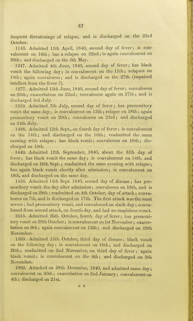 frequent threatenings of relapse, and is discharged on the 23rd October. 1143. Admitted 15th April, 1840, second day of fever; is con- valescent on 18th; has a relapse on 22nd; is again convalescent on 26th; and discharged on the 5th May. 1247. Admitted 4th June, 1840, second day of fever; has black vomit the following day; is convalescent on the 11th; relapses on 14th; again convalesces; and is discharged on the 27th (impaired intellect from the fever ?). 1277. Admitted 15th June, 1840, second day of fever; convalesces on 20th; exacerbation on 22nd; convalesces again on 27th; and is discharged 3rd July. 1319. Admitted 7th July, second day of fever; has premonitory vomit the same day; is convalescent on 13th; relapse on 18th; again premonitory vomit on 20th; convalesces on 23rd; and discharged on 24th July. 1488. Admitted 12th Sept., on fourth day of fever; is convalescent on the 14th; and discharged on the 16th; readmitted the same evening with relapse; has black vomit; convalesces on 18th; dis- charged on 19th. 1449. Admitted 12th September, 1840, about the fifth day of fever; has black vomit the same day; is convalescent on 14th, and discharged on 16th Sept.; readmitted the same evening with relapse; has again black vomit shortly after admission; is convalescent on 19th, and discharged on the same day. 1456. Admitted 14th Sept. 1840, second day of disease; has pre- monitory vomit the day after admission; convalesces on 18th, and is discharged on 28th; readmitted on 4th October, day of attack; conva- lesces on 7th, and is discharged on 17th. The first attack was the most severe; had premonitory vomit, and convalesced on sixth day; conva- lesced from second attack, on fourth day, and had no suspicious vomit. 1613. Admitted 26th October, fourth day of fever; has premoni- tory vomit on 29th October; is convalescent on 1st November; exacer- bation on 9th ; again convalescent on 12th ; and discharged on 19th November. 1569. Admitted 15th October, third day of disease; black vomit on the following day; is convalescent on 18th; and discharged on 26th; readmitted on 2nd November, on third day of fever; again black vomit; is convalescent on the 4th; and discharged on 9th November. 1892. Attacked on 28th December, 1840, and admitted same day; convalescent on 30th; exacerbation on 2nd January; convalescent on 4th; discharged on 21st.