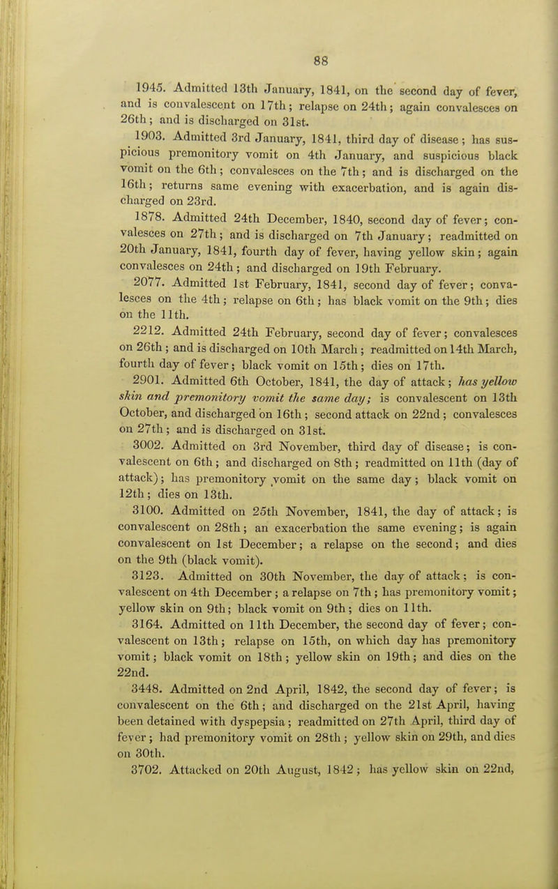 1945. Admitted 13th January, 1841, on the second day of fever, and is convalescent on 17th; relapse on 24th; again convalesces on 26th; and is discharged on 31st. 1903. Admitted 3rd January, 1841, third day of disease; has sus- picious premonitory vomit on 4th January, and suspicious black vomit on the 6th; convalesces on the 7th; and is discharged on the 16th; returns same evening with exacerbation, and is again dis- charged on 23rd. 1878. Admitted 24th December, 1840, second day of fever; con- valesces on 27th ; and is discharged on 7th January ; readmitted on 20th January, 1841, fourth day of fever, having yellow skin; again convalesces on 24th ; and discharged on 19th February. 2077. Admitted 1st February, 1841, second day of fever; conva- lesces on the 4th; relapse on 6th; has black vomit on the 9th; dies on the 11th. 2212. Admitted 24th February, second day of fever; convalesces on 26th ; and is discharged on 10th March ; readmitted on 14th March, fourth day of fever; black vomit on 15th; dies on 17th. 2901. Admitted 6th October, 1841, the day of attack; has yellow skin and premonitory vomit the same day; is convalescent on 13th October, and discharged on 16th; second attack on 22nd; convalesces on 27th ; and is discharged on 31st. 3002. Admitted on 3rd November, third day of disease; is con- valescent on 6th; and discharged on 8th; readmitted on 11th (day of attack); has premonitory vomit on the same day; black vomit on 12th; dies on 13th. 3100. Admitted on 25th November, 1841, the day of attack; is convalescent on 28th; an exacerbation the same evening; is again convalescent on 1st December; a relapse on the second; and dies on the 9th (black vomit). 3123. Admitted on 30th November, the day of attack; is con- valescent on 4th December; a relapse on 7th; has premonitory vomit; yellow skin on 9th; black vomit on 9th; dies on 11th. 3164. Admitted on 11th December, the second day of fever; con- valescent on 13th; relapse on 15th, on which day has premonitory vomit; black vomit on 18th; yellow skin on 19th; and dies on the 22nd. 3448. Admitted on 2nd April, 1842, the second day of fever; is convalescent on the 6th; and discharged on the 21st April, having been detained with dyspepsia; readmitted on 27th A-pril, third day of fever; had premonitory vomit on 28th ; yellow skin on 29th, and dies on 30th. 3702. Attacked on 20th August, 1842; has yellow skin on 22nd,