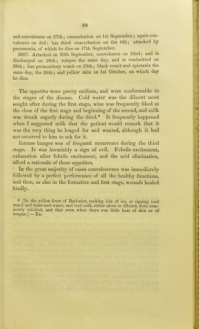and convalesces on 27th; exacerbation on 1st September; again con- valesces on 3rd; has third exacerbation on the 6th; attacked by pneumonia, of which he dies on 17th September. 3827. Attacked on 20th September, convalesces on 23rd; and is discharged on 26th; relapse the same day, and is readmitted on 28th; has premonitory vomit on 29th; black vomit and epistaxis the same day, the 29th; and yellow skin on 1st October, on which day he dies. The appetites were pretty uniform, and were conformable to the stages of the disease. Cold water was the diluent most sought after during the first stage, wine was frequently liked at the close of the first stage and beginning of the second, and milk was drunk eagerly during the third.* It frequently happened when I suggested milk that the patient would remark that it was the very thing he longed for and wanted, although it had not occurred to him to ask for it. Intense hunger was of frequent occurrence during the third stage. It was invariably a sign of evil. Febrile excitement, exhaustion after febrile excitement, and the acid elimination, afford a rationale of these appetites. In the great majority of cases convalescence was immediately followed by a perfect performance of all the healthy functions, and then, as also in the formative and first stage, wounds healed kindly. * [In the yellow fever of Barbados, sucking bits of ice, or sipping iced water and toast-and-water, and iced milk, either alone or diluted, were com- monly relished, and that even when there was little heat of skin or of tongue.] — Ed.