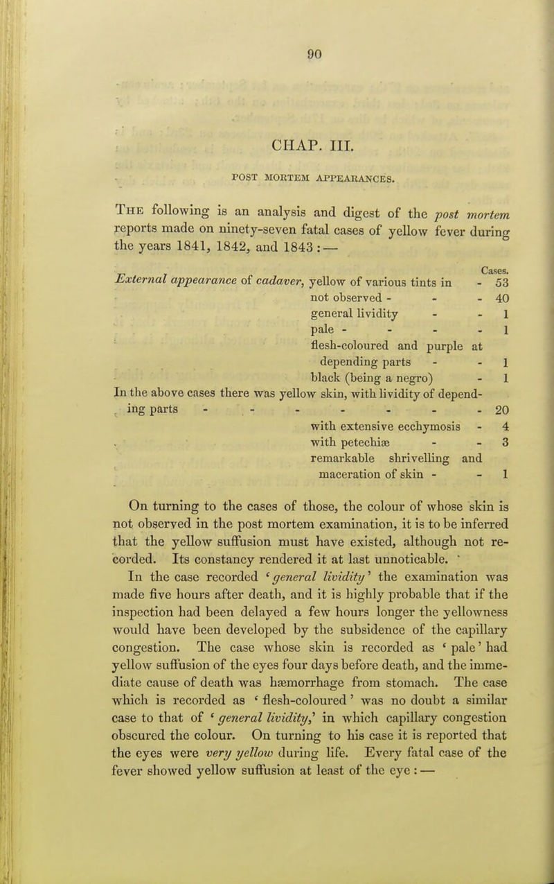 CHAP. III. POST MORTEM APPEARANCES. The following is an analysis and digest of the post mortem reports made on ninety-seven fatal cases of yellow fever during the years 1841, 1842, and 1843 : — External appearance of cadaver, yellow of various tints in - 53 not observed - - - 40 general lividity - 1 pale - - - 1 flesh-coloured and purple at depending parts - 1 black (being a negro) - 1 In the above cases there was yellow skin, with lividity of depend- ing parts - - - - - - -20 with extensive ecchymosis - 4 with petechias - 3 remarkable shrivelling and maceration of skin - 1 On turning to the cases of those, the colour of whose skin is not observed in the post mortem examination, it is to be inferred that the yellow suffusion must have existed, although not re- corded. Its constancy rendered it at last unnoticable. ' In the case recorded ' general lividity' the examination was made five hours after death, and it is highly probable that if the inspection had been delayed a few hours longer the yellowness would have been developed by the subsidence of the capillary congestion. The case whose skin is recorded as ' pale' had yellow suffusion of the eyes four days before death, and the imme- diate cause of death was haemorrhage from stomach. The case which is recorded as ' flesh-coloured' was no doubt a similar case to that of f general lividity? in which capillary congestion obscured the colour. On turning to his case it is reported that the eyes were very yellow during life. Every fatal case of the fever showed yellow suffusion at least of the eye : —