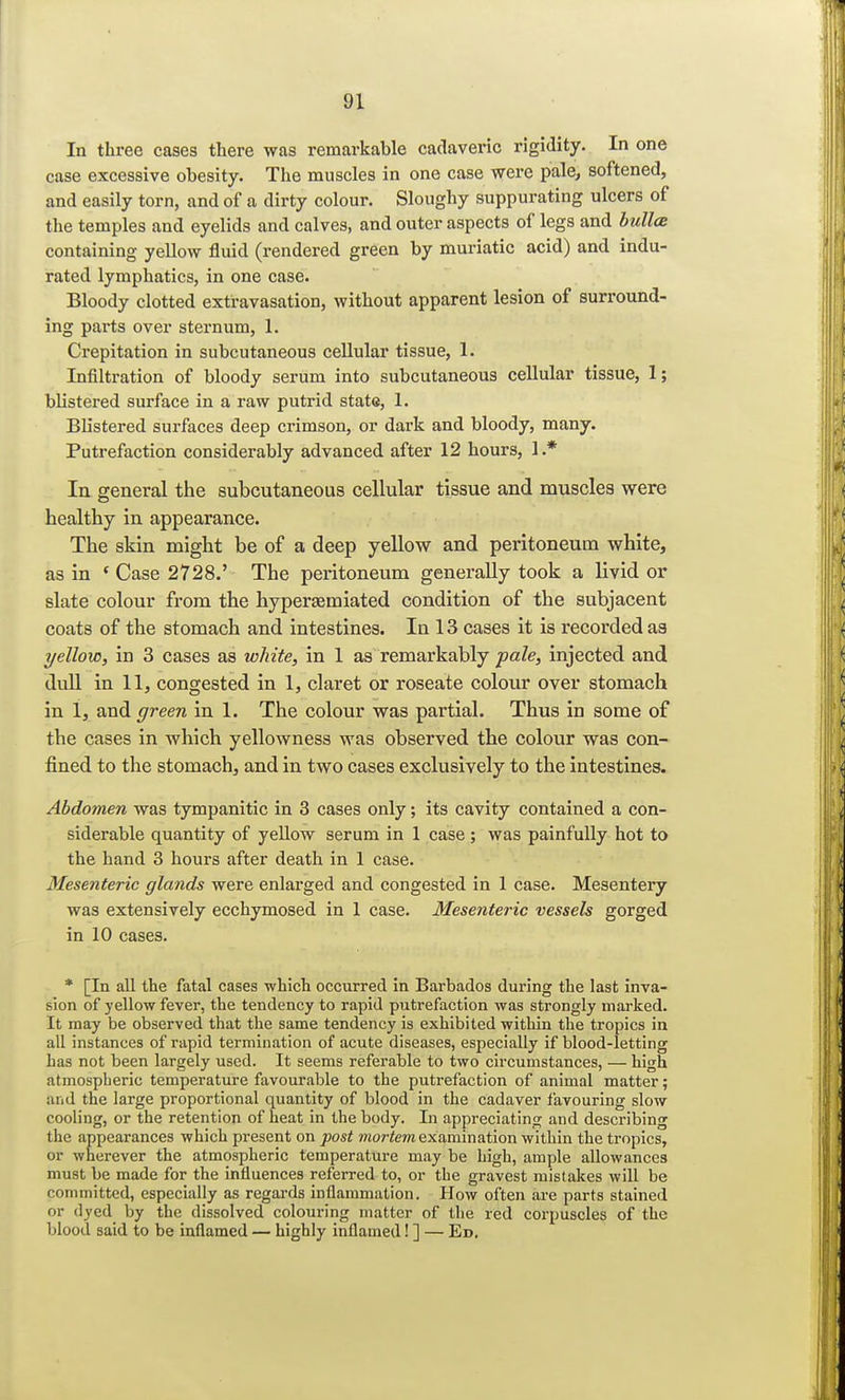 In three cases there was remarkable cadaveric rigidity. In one case excessive obesity. The muscles in one case were pale, softened, and easily torn, and of a dirty colour. Sloughy suppurating ulcers of the temples and eyelids and calves, and outer aspects of legs and bullce containing yellow fluid (rendered green by muriatic acid) and indu- rated lymphatics, in one case. Bloody clotted extravasation, without apparent lesion of surround- ing parts over sternum, 1. Crepitation in subcutaneous cellular tissue, 1. Infiltration of bloody serum into subcutaneous cellular tissue, 1; blistered surface in a raw putrid state, 1. Blistered surfaces deep crimson, or dark and bloody, many. Putrefaction considerably advanced after 12 hours, 1.* In general the subcutaneous cellular tissue and muscles were healthy in appearance. The skin might be of a deep yellow and peritoneum white, as in e Case 2728.' The peritoneum generally took a livid or slate colour from the hyperaemiated condition of the subjacent coats of the stomach and intestines. In 13 cases it is recorded as yellow, in 3 cases as white, in 1 as remarkably pale, injected and dull in 11, congested in 1, claret or roseate colour over stomach in 1, and green in 1. The colour was partial. Thus in some of the cases in which yellowness was observed the colour was con- fined to the stomach, and in two cases exclusively to the intestines. Abdomen was tympanitic in 3 cases only; its cavity contained a con- siderable quantity of yellow serum in 1 case ; was painfully hot to the hand 3 hours after death in 1 case. Mesenteric glands were enlarged and congested in 1 case. Mesentery was extensively ecchymosed in 1 case. Mesenteric vessels gorged in 10 cases. * [In all the fatal cases which occurred in Barbados during the last inva- sion of yellow fever, the tendency to rapid putrefaction was strongly marked. It may be observed that the same tendency is exhibited within the tropics in all instances of rapid termination of acute diseases, especially if blood-letting has not been largely used. It seems referable to two circumstances, — high atmospheric temperature favourable to the putrefaction of animal matter; and the large proportional quantity of blood in the cadaver favouring slow cooling, or the retention of heat in the body. In appreciating and describing the appearances which present on post mortem examination within the tropics, or wherever the atmospheric temperature may be high, ample allowances must be made for the influences referred to, or the gravest mistakes will be committed, especially as regards inflammation. How often are parts stained or dyed by the dissolved colouring matter of the red corpuscles of the blood said to be inflamed — highly inflamed! ] — Ed.