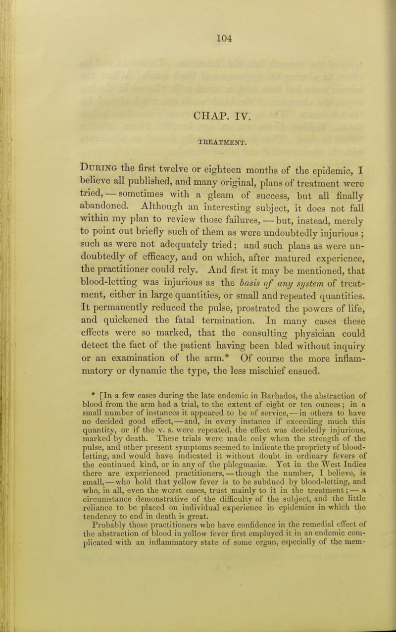 CHAP. IV. TREATMENT. During the first twelve or eighteen months of the epidemic, I believe all published, and many original, plans of treatment were tried, — sometimes with a gleam of success, but all finally abandoned. Although an interesting subject, it does not fall Avithin my plan to review those failures, — but, instead, merely to point out briefly such of them as were undoubtedly injurious ; such as were not adequately tried; and such plans as were un- doubtedly of efficacy, and on which, after matured experience, the practitioner could rely. And first it may be mentioned, that blood-letting was injurious as the basis of any system of treat- ment, either in large quantities, or small and repeated quantities. It permanently reduced the pulse, prostrated the powers of life, and quickened the fatal termination. In many cases these effects were so marked, that the consulting physician could detect the fact of the patient having been bled without inquiry or an examination of the arm.* Of course the more inflam- matory or dynamic the type, the less mischief ensued. * [In a few cases during the late endemic in Barbados, the abstraction of blood from the arm had a trial, to the extent of eight or ten ounces; in a small number of instances it appeared to be of service, — in others to have no decided good effect, — and, in every instance if exceeding much this quantity, or if the v. s. were repeated, the effect was decidedly injurious, marked by death. These trials were made only when the strength of the pulse, and other present symptoms seemed to indicate the propriety of blood- letting, and would have indicated it without doubt in ordinary fevers of the continued kind, or in any of the phlegmasia?. Yet in the West Indies there are experienced practitioners,—though the number, I believe, is small, — who hold that yellow fever is to be subdued by blood-letting, and who, in all, even the worst cases, trust mainly to it in the treatment; — a circumstance demonstrative of the difficulty of the subject, and the little reliance to be placed on individual experience in epidemics in which the tendency to end in death is great. Probably those practitioners who have confidence in the remedial effect of the abstraction of blood in yellow fever first employed it in an endemic com- plicated with an inflammatory state of some organ, especially of the mem-