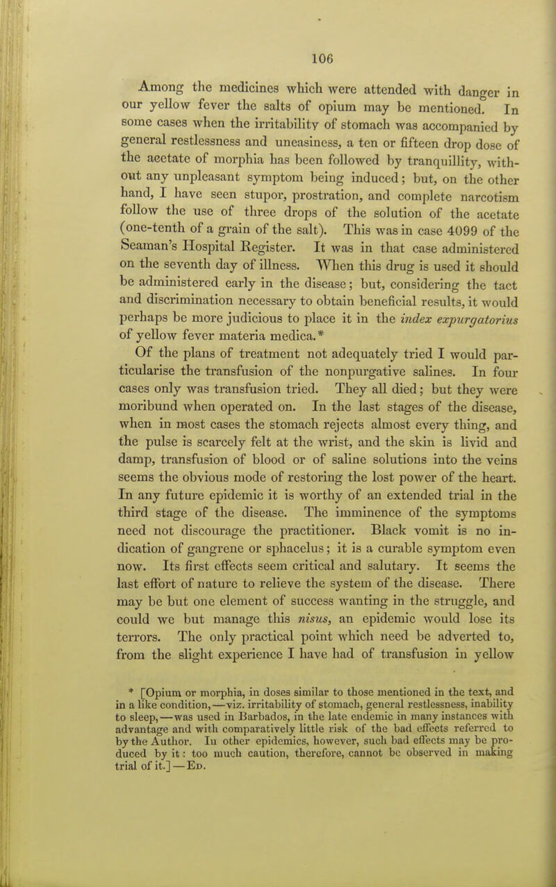 Among the medicines which were attended with danger in our yellow fever the salts of opium may be mentioned. In some cases when the irritability of stomach was accompanied by general restlessness and uneasiness, a ten or fifteen drop dose of the acetate of morphia has been followed by tranquillity, with- out any unpleasant symptom being induced; but, on the other hand, I have seen stupor, prostration, and complete narcotism follow the use of three drops of the solution of the acetate (one-tenth of a grain of the salt). This was in case 4099 of the Seaman's Hospital Eegister. It was in that case administered on the seventh day of illness. When this drug is used it should be administered early in the disease; but, considering the tact and discrimination necessary to obtain beneficial results, it would perhaps be more judicious to place it in the index expurgatorius of yellow fever materia medica. * Of the plans of treatment not adequately tried I would par- ticularise the transfusion of the nonpurgative salines. In four cases only was transfusion tried. They all died; but they were moribund when operated on. In the last stages of the disease, when in most cases the stomach rejects almost every thing, and the pulse is scarcely felt at the wrist, and the skin is livid and damp, transfusion of blood or of saline solutions into the veins seems the obvious mode of restoring the lost power of the heart. In any future epidemic it is worthy of an extended trial in the third stage of the disease. The imminence of the symptoms need not discourage the practitioner. Black vomit is no in- dication of gangrene or sphacelus; it is a curable symptom even now. Its first effects seem critical and salutary. It seems the last effort of nature to relieve the system of the disease. There may be but one element of success wanting in the struggle, and could we but manage this nisus, an epidemic would lose its terrors. The only practical point which need be adverted to, from the slight experience I have had of transfusion in yellow * [Opium or morphia, in doses similar to those mentioned in the text, and in a like condition,—viz. irritability of stomach, general restlessness, inability to sleep,—was used in Barbados, in the late endemic in many instances with advantage and with comparatively little risk of the bad effects referred to by the Author. In other epidemics, however, such bad effects may be pro- duced by it: too much caution, therefore, cannot be observed in making trial of it.] — Ed.