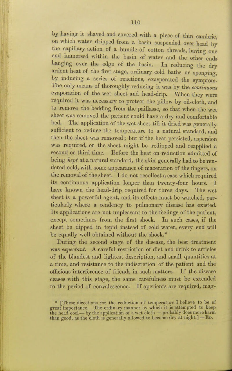 by having it shaved and covered with a piece of thin cambric, on which water dripped from a basin suspended over head by the capillary action of a bundle of cotton threads, having one end immersed within the basin of water and the other°ends hanging over the edge of the basin. In reducing the dry ardent heat of the first stage, ordinary cold baths or sponging, by inducing a series of reactions, exasperated the symptom. The only means of thoroughly reducing it was by the continuous evaporation of the wet sheet and head-drip. When they were required it was necessary to protect the pillow by oil-cloth, and to remove the bedding from the paillasse, so that when the wet sheet was removed the patient could have a dry and comfortable bed. The application of the wet sheet till it dried was generally sufficient to reduce the temperature to a natural standard, and then the sheet was removed; but if the heat persisted, aspersion was required, or the sheet might be redipped and reapplied a second or third time. Before the heat on reduction admitted of being kept at a natural standard, the skin generally had to be ren- dered cold, with some appearance of maceration of the fingers, on the removal of the sheet. I do not recollect a case which required its continuous application longer than twenty-four hours. I have known the head-drip required for three days. The wet sheet is a powerful agent, and its effects must be watched, par- ticularly where a tendency to pulmonary disease has existed. Its applications are not unpleasant to the feelings of the patient, except sometimes from the first shock. In such cases, if the sheet be dipped in tepid instead of cold water, every end will be equally well obtained without the shock.* During the second stage of the disease, the best treatment was expectant. A careful restriction of diet and drink to articles of the blandest and lightest description, and small quantities at a time, and resistance to the indiscretion of the patient and the officious interference of friends in such matters. If the disease ceases Avith this stage, the same carefulness must be extended to the period of convalescence. If aperients are required, mag- * [These directions for the reduction of temperature I believe to be of great importance. The ordinary manner by which it is attempted to keep the head cool—by the application of a wet cloth — probably does more harm than good, as the cloth is generally allowed to become dry at night.] —Ed.