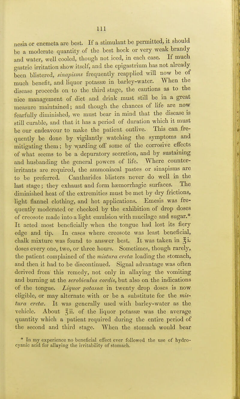 nesia or enemeta are best. If a stimulant be permitted, it should be a moderate quantity of the best hock or very weak brandy and water, well cooled, though not iced, in each case. If much gastric irritation show itself, and the epigastrium has not already been blistered, sinapisms frequently reapplied will now be of much benefit, and liquor potassae in barley-water. When the disease proceeds on to the third stage, the cautions as to the nice management of diet and drink must still be in a great measure maintained; and though the chances of life are now fearfully diminished, we must bear in mind that the disease is still curable, and that it has a period of duration which it must be our endeavour to make the patient outlive. This can fre- quently be done by vigilantly watching the symptoms and mitigating them; by warding off some of the corrosive effects of what seems to be a depuratory secretion, and by sustaining and husbanding the general powers of life. Where counter- irritants are required, the ammoniacal pastes or sinapisms are to be preferred. Cantharides blisters never do well in the last stage; they exhaust and form hemorrhagic surfaces. The diminished heat of the extremities must be met by dry frictions, light flannel clothing, and hot applications. Emesis was fre- quently moderated or checked by the exhibition of drop doses of creosote made into a light emulsion with mucilage and sugar.* It acted most beneficially when the tongue had lost its fiery edge and tip. In cases where creosote was least beneficial, chalk mixture was found to answer best. It was taken in doses every one, two, or three hours. Sometimes, though rarely, the patient complained of the mistura cretce loading the stomach, and then it had to be discontinued. Signal advantage was often derived from this remedy, not only in allaying the vomiting and burning at the scrobiculus cordis, but also on the indications of the tongue. Liquor potassts in twenty drop doses is now eligible, or may alternate with or be a substitute for the mis-' tura cretce. It was generally used with barley-water as the vehicle. About ^ii. of the liquor potassae was the average quantity which a patient required during the entire period of the second and third stage. When the stomach would bear * In my experience no beneficial effect ever followed the use of hydro- cyanic acid for allaying the irritability of stomach.