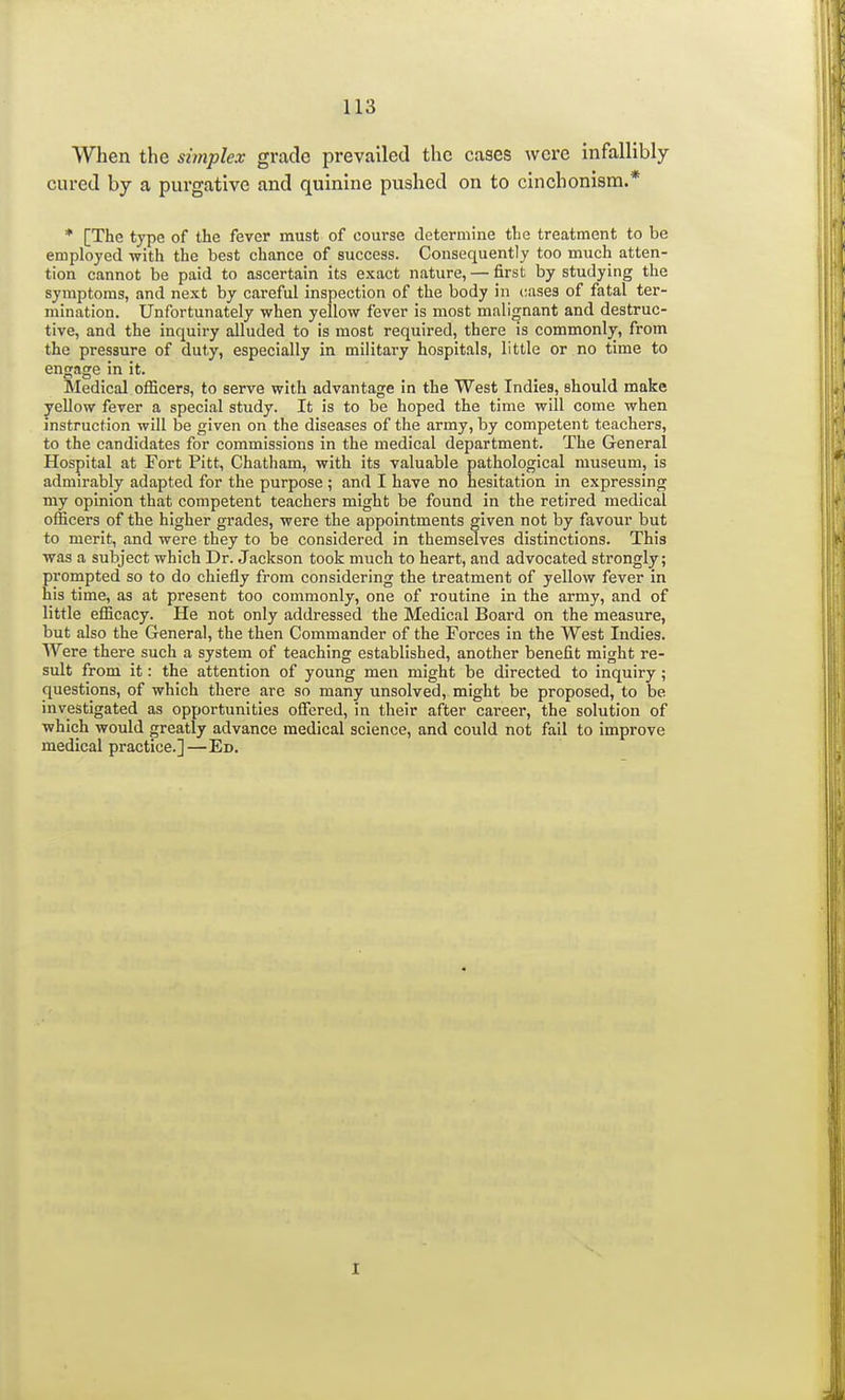 When the simplex grade prevailed the cases were infallibly cured by a purgative and quinine pushed on to cinchonism.* * [The type of the fever must of course determine the treatment to be employed with the best chance of success. Consequently too much atten- tion cannot be paid to ascertain its exact nature, — first by studying the symptoms, and next by careful inspection of the body in cases of fatal ter- mination. Unfortunately when yellow fever is most malignant and destruc- tive, and the inquiry alluded to is most required, there is commonly, from the pressure of duty, especially in military hospitals, little or no time to engage in it. Medical officers, to serve with advantage in the West Indies, should make yellow fever a special study. It is to be hoped the time will come when instruction will be given on the diseases of the army, by competent teachers, to the candidates for commissions in the medical department. The General Hospital at Fort Pitt, Chatham, with its valuable pathological museum, is admirably adapted for the purpose ; and I have no hesitation in expressing my opinion that competent teachers might be found in the retired medical officers of the higher grades, were the appointments given not by favour but to merit, and were they to be considered in themselves distinctions. This was a subject which Dr. Jackson took much to heart, and advocated strongly; prompted so to do chiefly from considering the treatment of yellow fever in his time, as at present too commonly, one of routine in the army, and of little efficacy. He not only addressed the Medical Board on the measure, but also the General, the then Commander of the Forces in the West Indies. Were there such a system of teaching established, another benefit might re- sult from it: the attention of young men might be directed to inquiry; questions, of which there are so many unsolved, might be proposed, to be investigated as opportunities offered, in their after career, the solution of which would greatly advance medical science, and could not fail to improve medical practice.]—Ed. I