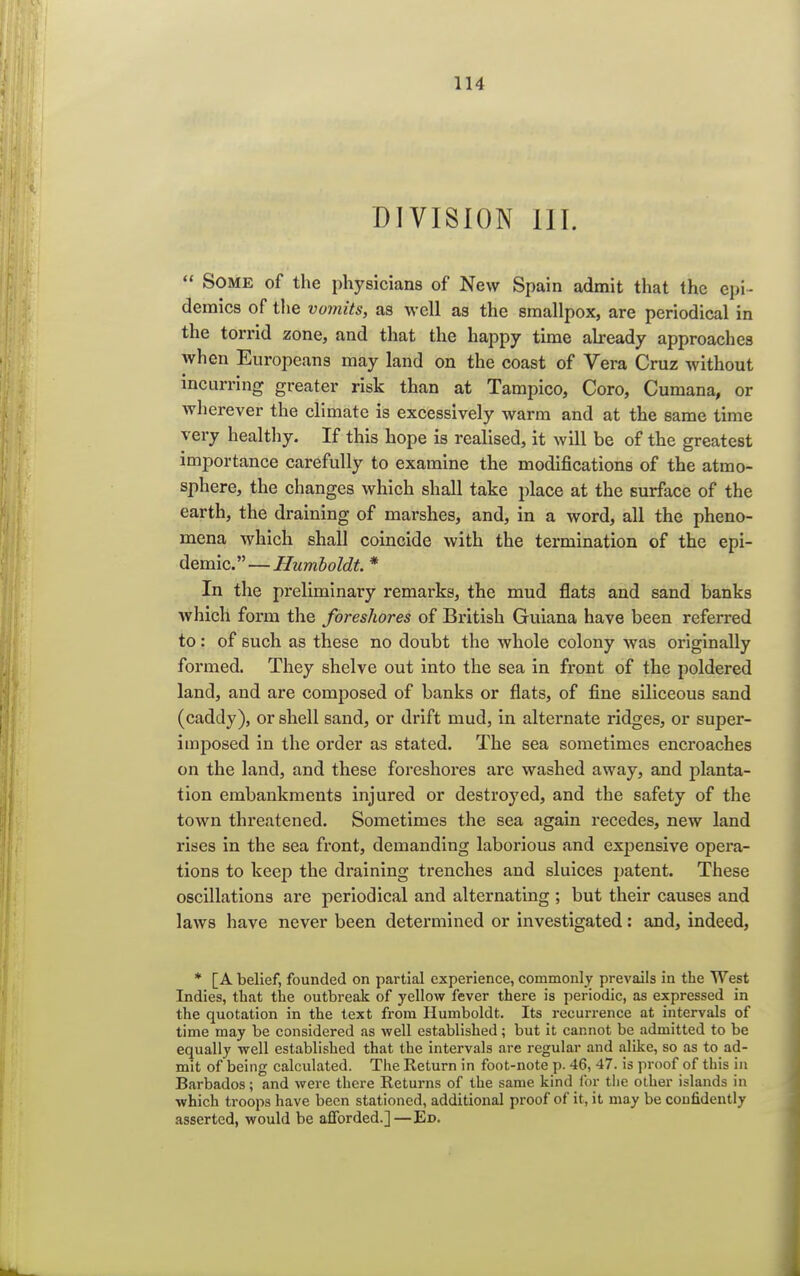 DIVISION III.  Some of the physicians of New Spain admit that the epi- demics of the vomits, as well as the smallpox, are periodical in the torrid zone, and that the happy time already approaches when Europeans may land on the coast of Vera Cruz without incurring greater risk than at Tampico, Coro, Cumana, or wherever the climate is excessively warm and at the same time very healthy. If this hope is realised, it will be of the greatest importance carefully to examine the modifications of the atmo- sphere, the changes which shall take place at the surface of the earth, the draining of marshes, and, in a word, all the pheno- mena which shall coincide with the termination of the epi- demic.— Humboldt. * In the preliminary remarks, the mud flats and sand banks which form the foreshores of British Guiana have been referred to: of such as these no doubt the whole colony was originally formed. They shelve out into the sea in front of the poldered land, and are composed of banks or flats, of fine siliceous sand (caddy), or shell sand, or drift mud, in alternate ridges, or super- imposed in the order as stated. The sea sometimes encroaches on the land, and these foreshores are washed away, and planta- tion embankments injured or destroyed, and the safety of the town threatened. Sometimes the sea again recedes, new land rises in the sea front, demanding laborious and expensive opera- tions to keep the draining trenches and sluices patent. These oscillations are periodical and alternating ; but their causes and laws have never been determined or investigated: and, indeed, * [A belief, founded on partial experience, commonly prevails in the West Indies, that the outbreak of yellow fever there is periodic, as expressed in the quotation in the text from Humboldt. Its recurrence at intervals of time may be considered as well established; but it cannot be admitted to be equally well established that the intervals are regular and alike, so as to ad- mit of being calculated. The Return in foot-note p. 46, 47. is proof of this in Barbados; and were there Returns of the same kind for the other islands in which troops have been stationed, additional proof of it, it may be confidently asserted, would be afforded.]—Ed.