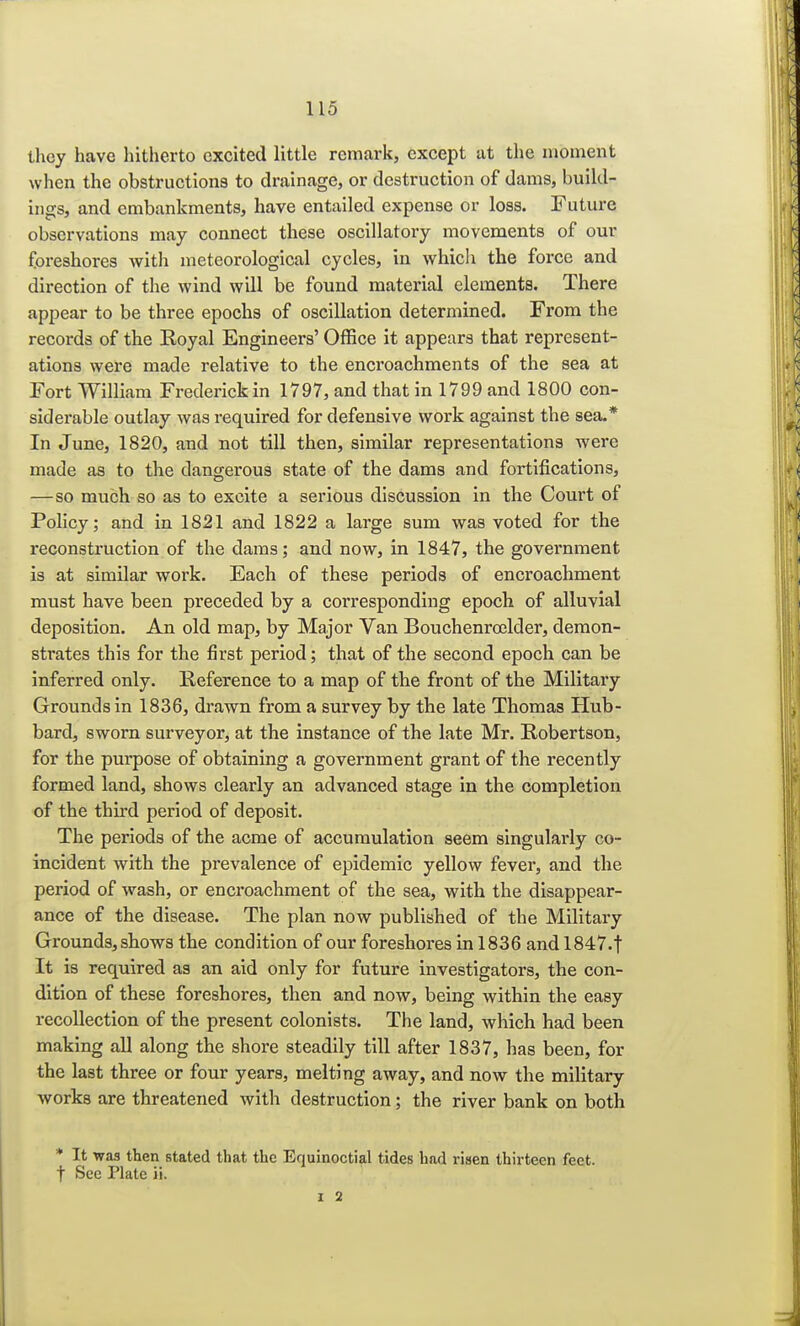 they have hitherto excited little remark, except at the moment when the obstructions to drainage, or destruction of dams, build- ings, and embankments, have entailed expense or loss. Future observations may connect these oscillatory movements of our foreshores with meteorological cycles, in which the force and direction of the wind will be found material elements. There appear to be three epochs of oscillation determined. From the records of the Royal Engineers' Office it appears that represent- ations were made relative to the encroachments of the sea at Fort William Frederick in 1797, and that in 1799 and 1800 con- siderable outlay was required for defensive work against the sea.* In June, 1820, and not till then, similar representations were made as to the dangerous state of the dams and fortifications, — so much so as to excite a serious discussion in the Court of Policy; and in 1821 and 1822 a large sum was voted for the reconstruction of the clams; and now, in 1847, the government is at similar work. Each of these periods of encroachment must have been preceded by a corresponding epoch of alluvial deposition. An old map, by Major Van Bouchenrcelder, demon- strates this for the first period; that of the second epoch can be inferred only. Reference to a map of the front of the Military Grounds in 1836, drawn from a survey by the late Thomas Hub- bard, sworn surveyor, at the instance of the late Mr. Robertson, for the purpose of obtaining a government grant of the recently formed land, shows clearly an advanced stage in the completion of the third period of deposit. The periods of the acme of accumulation seem singularly co- incident with the prevalence of epidemic yellow fever, and the period of wash, or encroachment of the sea, with the disappear- ance of the disease. The plan now published of the Military Grounds, shows the condition of our foreshores in 1836 and 1847. f It is required as an aid only for future investigators, the con- dition of these foreshores, then and now, being within the easy recollection of the present colonists. The land, which had been making all along the shore steadily till after 1837, has been, for the last three or four years, melting away, and now the military works are threatened with destruction; the river bank on both * It was then stated that the Equinoctial tides had risen thirteen feet t See Plate ii.