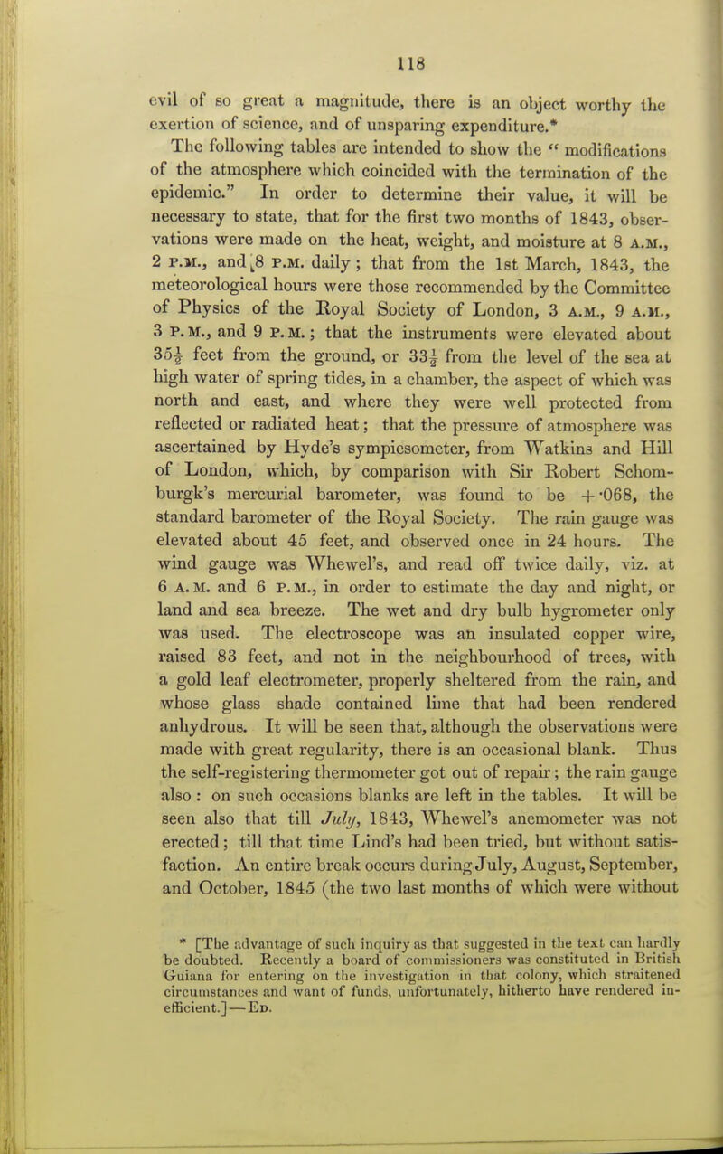 evil of so great a magnitude, there is an object worthy the exertion of science, and of unsparing expenditure.* The following tables are intended to show the  modifications of the atmosphere which coincided with the termination of the epidemic. In order to determine their value, it will be necessary to state, that for the first two months of 1843, obser- vations were made on the heat, weight, and moisture at 8 a.m., 2 p.m., andt8 p.m. daily; that from the 1st March, 1843, the meteorological hours were those recommended by the Committee of Physics of the Royal Society of London, 3 a.m., 9 a.m., 3 p. m., and 9 P. m. ; that the instruments were elevated about 3o| feet from the ground, or 33^ from the level of the sea at high water of spring tides, in a chamber, the aspect of which was north and east, and where they were well protected from reflected or radiated heat; that the pressure of atmosphere was ascertained by Hyde's sympiesometer, from Watkins and Hill of London, which, by comparison with Sir Robert Schom- burgk's mercurial barometer, was found to be +-068, the standard barometer of the Royal Society. The rain gauge was elevated about 45 feet, and observed once in 24 hours. The wind gauge was Whewel's, and read off twice daily, viz. at 6 a.m. and 6 P.M., in order to estimate the day and night, or land and sea breeze. The wet and dry bulb hygrometer only was used. The electroscope was an insulated copper wire, raised 83 feet, and not in the neighbourhood of trees, with a gold leaf electrometer, properly sheltered from the rain, and whose glass shade contained lime that had been rendered anhydrous. It will be seen that, although the observations were made with great regularity, there is an occasional blank. Thus the self-registering thermometer got out of repair; the rain gauge also : on such occasions blanks are left in the tables. It will be seen also that till July, 1843, Whewel's anemometer was not erected; till that time Lind's had been tried, but without satis- faction. An entire break occurs during July, August, September, and October, 1845 (the two last months of which were without * [The advantage of such inquiry as that suggested in the text can hardly be doubted. Recently a board of commissioners was constituted in British Guiana for entering on the investigation in that colony, which straitened circumstances and want of funds, unfortunately, hitherto have rendered in- efficient.]— Ed.
