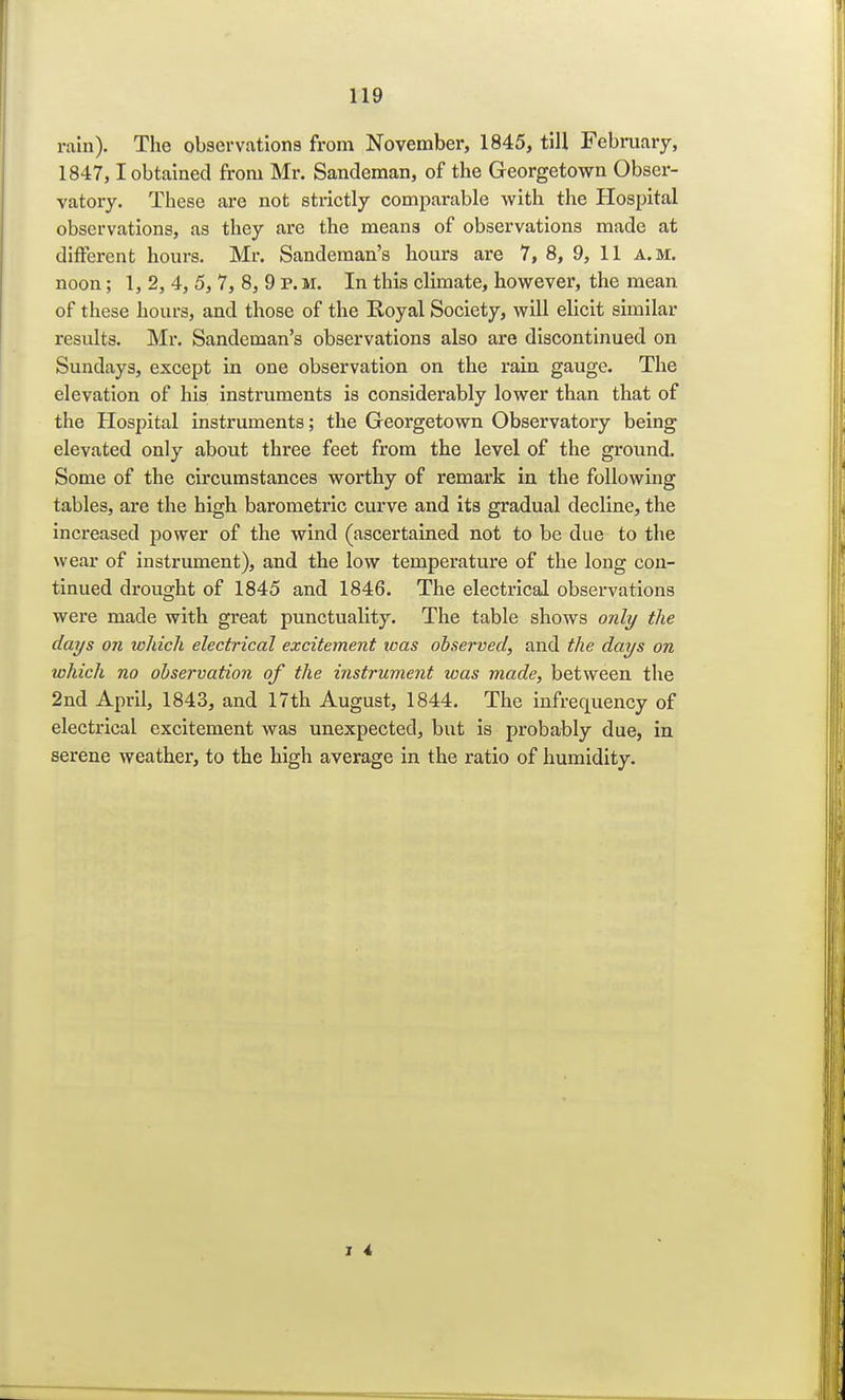rain). The observations from November, 1845, till February, 1847, 1 obtained from Mr. Sandeman, of the Georgetown Obser- vatory. These are not strictly comparable with the Hospital observations, as they are the means of observations made at different hours. Mr. Sandeman's hours are 7, 8, 9, 11 a.m. noon; 1, 2, 4, 5, 7, 8, 9 P. M. In this climate, however, the mean of these hours, and those of the Royal Society, will elicit similar results. Mr. Sandeman's observations also are discontinued on Sundays, except in one observation on the rain gauge. The elevation of his instruments is considerably lower than that of the Hospital instruments; the Georgetown Observatory being elevated only about three feet from the level of the ground. Some of the circumstances worthy of remark in the following tables, are the high barometric curve and its gradual decline, the increased power of the wind (ascertained not to be due to the wear of instrument), and the low temperature of the long con- tinued drought of 1845 and 1846. The electrical observations were made with great punctuality. The table shows only the days on which electrical excitement was observed, and the days on which no observation of the instrument was made, between the 2nd April, 1843, and 17th August, 1844. The infrequency of electrical excitement was unexpected, but is probably due, in serene weather, to the high average in the ratio of humidity.