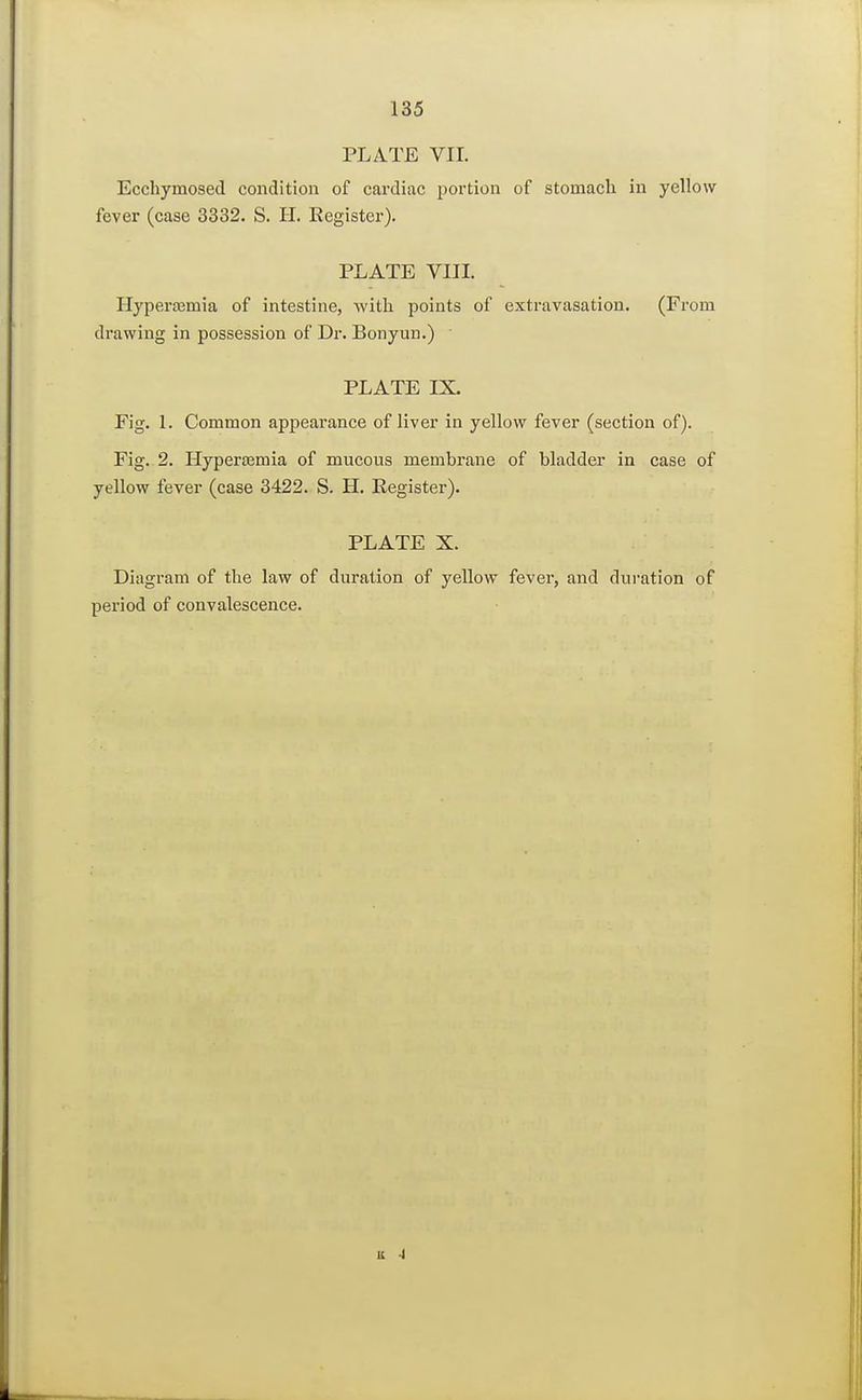 PLATE VII. Ecchymosed condition of cardiac portion of stomach in yellow fever (case 3332. S. H. Register). PLATE VIII. Hyperemia of intestine, with points of extravasation. (From drawing in possession of Dr. Bonyun.) PLATE IX. Fig. 1. Common appearance of liver in yellow fever (section of). Fig. 2. Hyperajmia of mucous membrane of bladder in case of yellow fever (case 3422. S. H. Register). PLATE X. Diagram of the law of duration of yellow fever, and duration of period of convalescence. it i