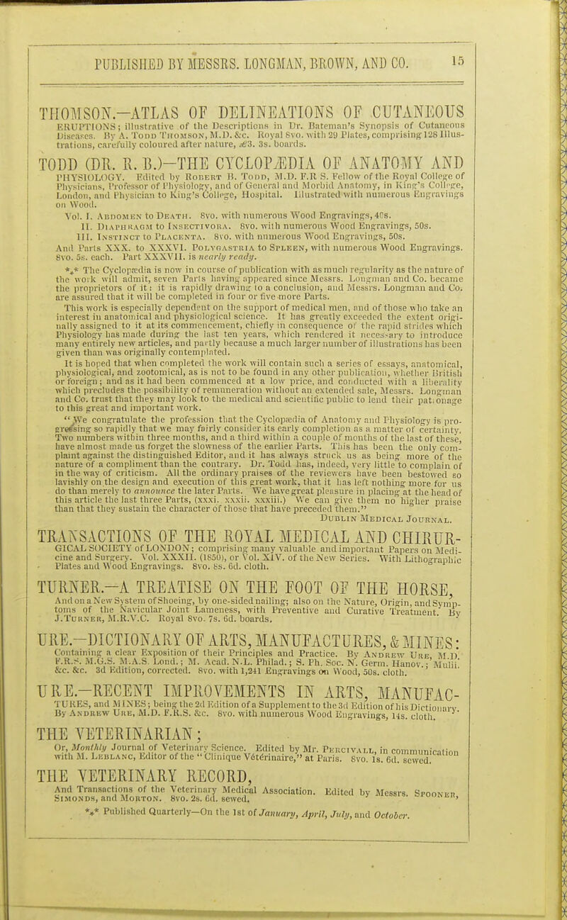 THOMSON.—ATLAS OF DELINEATIONS OF CUTANEOUS ERUPTIONS! illustrative of the Descriptions in Ur. Bateman's Synopsis of Cutaneous Diseases. By A. Todd Thomson, M.J). &c. Royal Svo. with 29 Plates, comprising 128 Illus- trations, carefully coloured after nature, ^3. 3s. boards. TODD (DR. R. BJ-THE CYCLOPAEDIA OF ANATOMY AND PHYSIOLOGY. Edited by Robert H.Todd, M.D. F.lt S. Fellow of the Royal College of Physicians, Professor of Physiology, and of General and Morbid Anatomy, in King's College, London, and Physician to King's College, Hospital. Illustrated with numerous Engravings on Wood. Vol. I. Abdomen to Death. Svo. with numerous Wood Engravings,4Cs. IT. Diaphragm to Insectivora. Svo. with numerous Wood Engravings, 50s. III. Instinct to Placenta. Svo. with numerous Wood Engravings, 50s. And Parts XXX. to XXXVI. Poi.voastria to Spleen, with numerous Wood Engravings. 8vo. 5s. each. Part XXXVII. is nearly ready. *4* The Cyclopaedia is now in course of publication with as much regularity as the nature of the work will admit, seven Paris having appeared since Messrs. Longman and Co. became the proprietors of it i it is rapidly drawing lo a conclusion, and Messrs. Longman and Co. are assured that it will be completed in lour or five more Parts. This work is especially dependent on the support of medical men, and of those who take an interest in anatomical and physiological science. It has greatly exceeded the extent origi- nally assigned to it at its commencement, chiefly in consequence of the rapid strides which Physiology has made during the last ten years, which rendered it necessary to introduce many entirely new articles, and partly because a much larger number of illustrations has been given than was originally contemplated. It is hoped that when completed the work will contain such a series of essays, anatomical, physiological, and zootomical, as is not to be found in any other publication, whether British or foreign; and as it had been commenced at a low price, and coi. ducted with a liberality which precludes the possibility of remuneration without an extended sale, Messrs. Longman and Co. trust that they may look to the medical and scientific public to lend their pat.onage to this great and important work.  We congratulate the profession that the Cyclopaedia of Anatomy and Physiology is pro- crossing so rapidly that we may fairly consider its early completion as a matter of certainty. Two numbers within three months, and a third within a couple of months of the last of these, have almost made us forget the slowness of the earlier Parts. This has been the only com- plaint against the distinguished Editor, and it has always struck us as being more of the nature of a compliment than the contrary. Dr. Todd has, indeed, very little to complain of in the way of criticism. All the ordinary praises of the reviewers have been bestowed so lavishly on the design and execution of this great work, that it has left nothing- more for us do than merely to announce the later Parts. We have great pleasure in placing at the head of this article the last three Parts, (xx.xi. xxxii. xxxiii.) We can give them no higher praise than that they sustain the character of those that have preceded them. Dublin Medical Journal. TRANSACTIONSTHE ROYAL MEDICAL AND CHIRUR- nt Papers on Medi- With Lithographic GICAL SOCIETY of LONDON; comprising many valuable and important Papers on Medi cine and Surgery. Vol. XXXII. (1850), or Vol. XIV. of the New Series.  Plates and Wood Engravings. 8vo. Ks. 6d. cloth. TURNER,—A TREATISE ON THE FOOT OF THE HORSE And on a New System of Shoeing, by one-sided nailing; also on the Nature, Origin, andSyinn- toins of the Navicular Joint Lameness, with Preventive and Curative Treatment liv J.Turner, M.R.V.C. Royal 8vo. 7s. 6d. boards. ' URE.—DICTIONARY OF ARTS, MANUFACTURES, & MINES: Containing a clear Exposition of their Principles and Practice. Bv Andrew Ure M D E.R.S. M.G.S. M.A.S. Lond.; M. Acad. N.L. Philad.; S. Ph. Soc. N. Germ. Hanov 'Mulii' &c. &c. 3d Edition, corrected. Svo. with 1,241 Engravings on Wood, 50s. cloth. ' URE.—RECENT IMPROVEMENTS IN ARTS, MANUFAC- 'i LUES, and MINES; being the 2d Edition of a Supplement to the 3d Edition of his Dictionary By Andrew Ure, M.D. F.R.S. &c. 8vo. with numerous Wood Engravings, its. cloth. THE VETERINARIAN; Or, Monthly Journal of Veterinary Science. Edited by Mr. Pkucivall, in communirntinn with M. Leiilanc, Editor of the » Clinique V6terinaire,» at Paris. 8vd. Is. 6d!?S THE VETERINARY RECORD, SBSi sssa sit1 Associatio,l•Edited by Mcssrs-s—». *»* Published Quarterly-On the 1st o( January, April, July, and October.