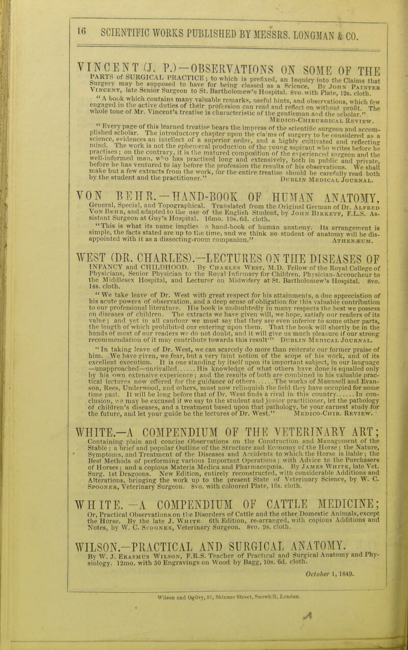 VINCENT (J. PJ-OBSERVATIONS ON SOME OF THE wV'iSU!lGICA'' I'KACTICEi, to which is prefixed, an Inquiry into the Claim, that Surgery may be supposed to linve for being classed as a Science, By John Painter Vincent, Inte Senior Surgeon to St. Bartholomew's Hospital. 8vo. with Plate,12s. cloth. JLt. hTk 1,ic!l contains many valuable remarks, useful hints, and observations, which few engaged In theactiye duties of their profession can read and reflect on without profit The whole tone of Mr. Vincent's treatise is characteristic of the gentleman and the scholar. Mkdico-Chirurgical Review.  Every page of this learned treatise bears the impress of the scientific surgeon and accom- plished scholar. The introductory chapter upon the cla;ms of surgery to be considered as a science, evidences an intellect of a superior order, and a highly cultivated and reflectin mind. 1 he work is not the ephemeral production of the vouug aspirant who writes before he practises ; on the contrary, it is the matured composition of the experienced surgeon and the well-in formed man. w'-o has practised long and extensively, both in public and private before he has ventured to lay before the profession the results of his observations We shall' make but a few extracts from the work, for the entire treatise should be carefully read both by the student and the practitioner. Dublin Medical Journal. VON BEHR.-HAND-BOOK OF HUMAN ANATOMY, General, Special, and Topographical. Translated from the Original German of Dr. Alfrkd Von Huhr, and adapted to the use of the English Student, by John Birkett, F.L.S. As- sistant Surgeon at Guy's Hospital. 16mo. 10s. 6d. cloth. This is what its name implies n hand-book of human anatomy. Its arrangement is simple, the facts stated are up to the time, and we think no student of anatomy will be dis- appointed with it as a dissecting-room companion. AthexjKum. WEST (DR. CHARLES)-LECTURES ON THE DISEASES OF INFANCY and CHILDHOOD. By Charles West, M.D. Fellow of the Roval College of Physicians, Senior Physician to the Royal Infirmary for Children, Physician-Accoucheur to the Middlesex Hospital, and Lecturer on Midwifery at St. Bartholomew's Hospital. 8vo. 14s. cloth.  We take leave of Dr. West with great respect for his attainments, a due appreciation of his acute powers of observation, and a deep sense of obligation for this valuable contribution to our professional literature. His book is undoubtedly in many respects the best we possess on diseases of children. The extracts we have given will, we hope, satisfy our readers of its value; and yet in all candour we must say that they are even inferior to some other parts, the length of which prohibited our entering upon them. That the book will shortly be in the hands of most of our readers we do not doubt, and it will give us much pleasure if our strong recommendation of it may contribute towards this result- Dublin Medical Journal.  In taking leave of Dr. West, we can scarcely do more than reiterate our former praise of him. We have riven, we fear, but a very faint notion of the scope of his work, and of its excellent execution. It is one slanding by itself upon its important subject, in our language —unapproached—unrivalled His knowledge of what others have done is equalled only by his own extensive experience; and the results of both are combined in his valuable prac- tical lertures now offered for the guidance of others The works of Maunsell and Evan- son, Rees, Underwood, and others, must now relinquish the field they have occupied for some time past. It will be long before that of Dr. West finds a rival in this country In con- clusion, »e may be excused if we say to the student and junior practitioner, let the pathology of children's diseases, and a treatment based upon that pathology, be your earnest study for the future, and let your guide be the lectures of Dr. West. Medico-Chir. Review. WHITE.-A COMPENDIUM OF THE VETERINARY ART; Containing plain and concise Observations on the Construction and Management of the Stable ; a hrief and popular Outline of the Structure and Economy of the Horse; the Nature, Symptoms, and Treatment of the Diseases and Accidents towliich the Horse is liable; the Best Methods of performing various Important Operations; with Advice to the Purchasers of Horses ; and a copious Materia Medica and Pharmacopoeia. By James Wh ite, late Vet. Surg. 1st Dragoons. New Edition, entirely reconstructed, with considerable Additions and Alterations, bringing the work up to the present State of Veterinary Science, by W. C. Spooner, Veterinary Surgeon. 8vo. with coloured Plate, lfis. cloth. WHITE.-A COMPENDIUM OF CATTLE MEDICINE; Or, Practical Observations on the Disorders of Cattle nnd the other Domestic Animals,except the Horse. By the late J. White 6th Edition, re-arranged, with copious Additions and Notes, by W. C. Si'OONBR, Veterinary Surgeon. 8vo. 9s. cloth. WILSON-PRACTICAL AND SURGICAL ANATOMY. By W. J. Erasmus Wilson, F.R.S. Teacher of Practical and Surgical Anatomy and Phy- siology. 12mo. with 50 Engravings on Wood by Bagg, 10s. 6d. cloth. October 1, 1S49. Wilson and Ogilvy, 6., Skinnrr Street, Snorrh'Jl, London. A