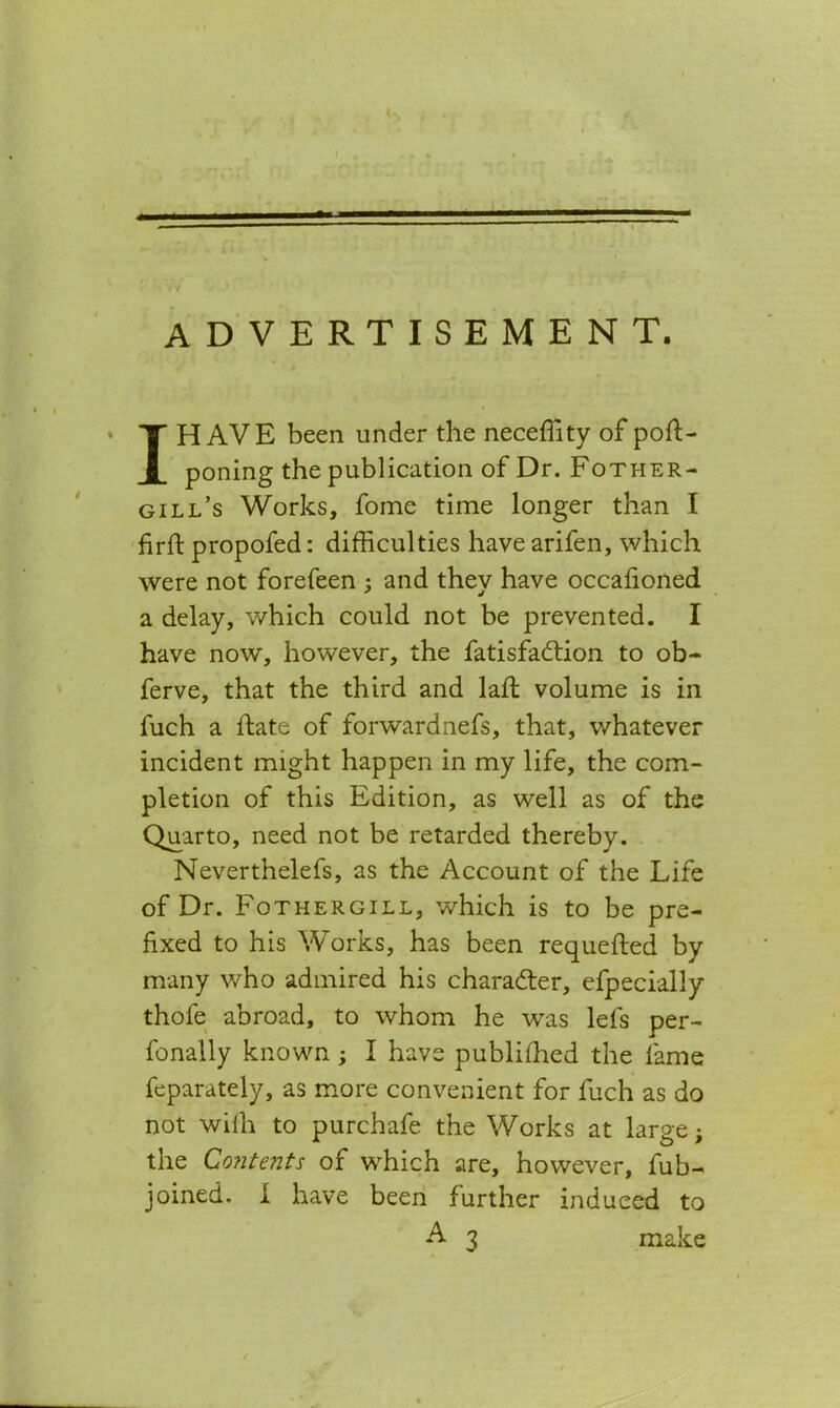 advertisement. I HAVE been under the neceffity of pofi> poning the publication of Dr. Fother- gill’s Works, fome time longer than I firft propofed: difficulties have arifen, which were not forefeen ; and they have occafioned a delay, which could not be prevented. I have now, however, the fatisfadtion to ob- ferve, that the third and lafl volume is in fuch a date of forwardnefs, that, whatever incident might happen in my life, the com- pletion of this Edition, as well as of the Quarto, need not be retarded thereby. Neverthelefs, as the Account of the Life of Dr. Fothergill, which is to be pre- fixed to his Works, has been requeued by many who admired his character, efpecially thofe abroad, to whom he was lets per- fonally known ; I have published the lame feparately, as more convenient for fuch as do not wilh to purchafe the Works at large; the Contents of which are, however, fub- joined. I have been further induced to