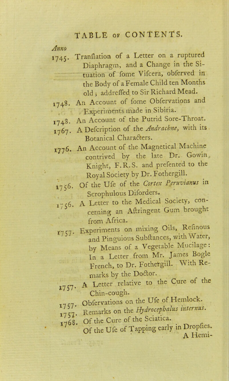 Anno 1745. Tranflation of a Letter on a ruptured Diaphragm, and a Change in the Si- tuation of fome Vifcera, obferved in the Body of a Female Child ten Months old j addrefled to Sir Richard Mead. 1748. An Account of fome Obfervations and Experiments made in Sibiria. 1748. An Account of the Putrid Sore-Throat. A Defcription of tht Andrachne^ with its Botanical Chara&ers. jyyg. An Account of the Magnetical Machine contrived by the late Dr. Gowin Knight, F.R.S. and prefented to the Royal Society by Dr. Fothergill. 1756. Of the Ufe of the Cortex Peruvianas in Scrophulous Diforders. a Letter to the Medical Society, con- cerning an Astringent Gum brought from Africa. *7 <7- Experiments on mixing Oils, Refinous anc|. Pinguious Subftances, with Water, by Means of a Vegetable Mucilage: In a Letter from Mr. James Bogle French, to Dr. FothetgiU. With Re- marks by the Doctor. A Letter relative to the Cure of the *757- ** Chin-cough. 7(7 Obfervations on the Ufe of Hemlock. ' Remarks on the Hydrocephalus internus. 1768. Of the Cure of the Sciatica. Of the Ufe of Tapping early in Drophes. A Hemi-