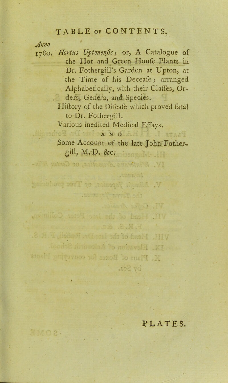 Anno 1780. Hortus Uptonenfis; or, A Catalogue of the Hot and Green Houfe Plants in Dr. FothergilPs Garden at Upton, at the Time of his Deceafe ; arranged Alphabetically, with their Claffes, Or- ders, Genera, and Species. Hiftory of the Difeafe which proved fatal to Dr. Fothergill. Various inedited Medical Effays. * ry , ' * ' - ' /— * r AND Some Account of the late John Fotheiv gill, M. D. &c. f L \ PLATES*