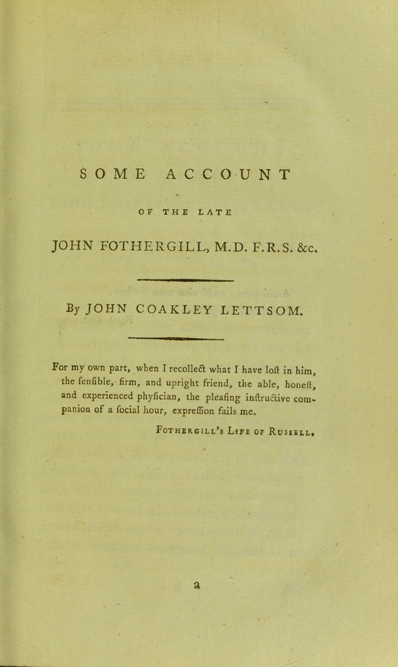 SOME ACCOUNT OF THE LATE JOHN FOTHERGILL, M.D. F.R.S. &c. By JOHN COAKLEY LETTSOM. For my own part, when I recolleft what I have loft in him, the fenfible, firm, and upright friend, the able, honeft, and experienced phyfician, the pleafing inftruftive com- panion of a focial hour, expreflion fails me. Fothergill’s Life of Russell. a