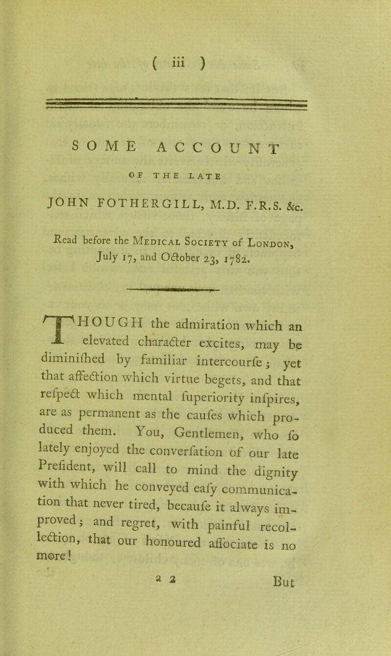 SOME ACCOUNT JOHN FOTHERGILL, M.D. F.R.S. &c. Read before the Medical Society of London, July 17, and October 23, 1782. HOUGH the admiration which an elevated character excites, may be diminifhed by familiar intercourfe; yet that affection which virtue begets, and that refpeCt which mental fuperiority infpires, are as permanent as the caufes which pro- duced them. Y ou, Gentlemen, who fo lately enjoyed the convention of our late Prelident, will call to mind the dignity with which he conveyed eafy communica- tion that never tired, becaufe it always im- proved; and regret, with painful recol- lection, that our honoured affociate is no more! OF THE LATE a 2 But