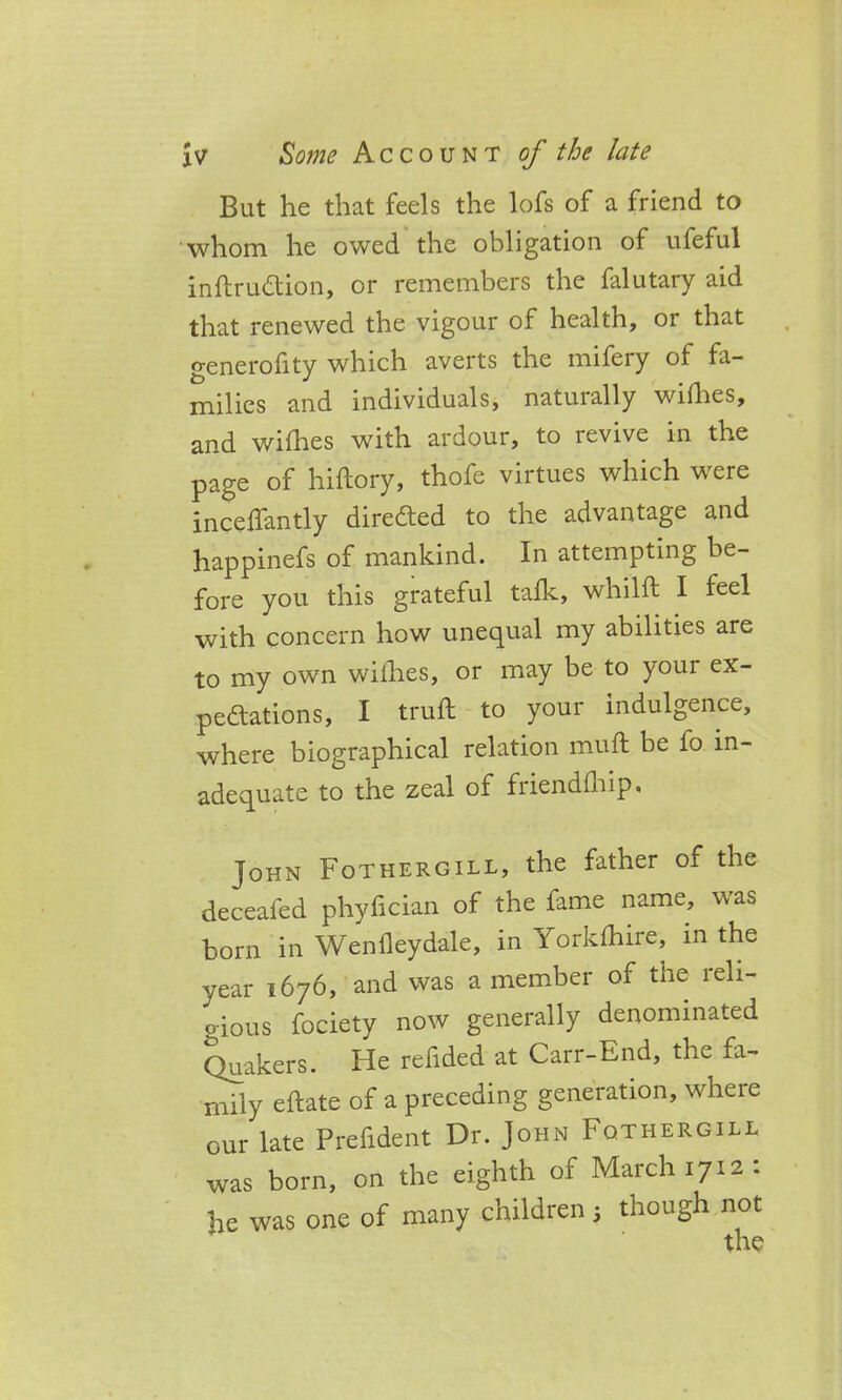 But he that feels the lofs of a friend to whom he owed the obligation of ufeful inftruCtion, or remembers the falutary aid that renewed the vigour of health, or that generofity which averts the mifery of fa- milies and individuals, naturally wifhes, and wifhes with ardour, to revive in the page of hiftory, thofe virtues which were inceffantly directed to the advantage and happinefs of mankind. In attempting be- fore you this grateful talk, whilft I feel with concern how unequal my abilities are to my own wifhes, or may be to your ex- pectations, I truft to your indulgence, where biographical relation muft be fo in- adequate to the zeal of friendfhip, John Fothergill, the father of the deceafed phyfician of the fame name, was born in Wenfleydale, in Yorkfhire, in the year 1676, and was a member of the reli- gious fociety now generally denominated Quakers. He redded at Carr-End, the fa- mily eftate of a preceding generation, where our late Prefident Dr. John Fothergill was born, on the eighth of March 1712: he was one of many children 5 though not the