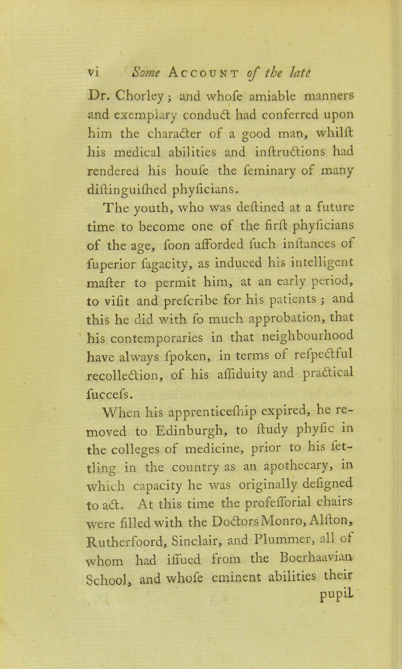 Dr. Chorley; and whofe amiable manners and exemplary conduCt had conferred upon him the character of a good man, whilft his medical abilities and inftruCtions had rendered his houfe the feminary of many diftinguifhed phyficians. The youth, who was dettined at a future time to become one of the firft phyficians of the age, foon afforded fuch in fiances of fuperior fagacity, as induced his intelligent matter to permit him, at an early period, to vifit and prefcribe for his patients ; and this he did with fo much approbation, that his contemporaries in that neighbournood have always fpoken, in terms of refpeCtful recollection, of his afliduity and practical fuccefs. When his apprenticefliip expired, he re- moved to Edinburgh, to ftudy phyfic in the colleges of medicine, prior to his fet- tling in the country as an apothecary, in which capacity he was originally defigned to aCt. At this time the profefforial chairs were filled with the DoCtors Monro, Alfton, Rutherfoord, Sinclair, and Plummer, all of whom had iffued from the Boerhaavian School, and whofe eminent abilities their